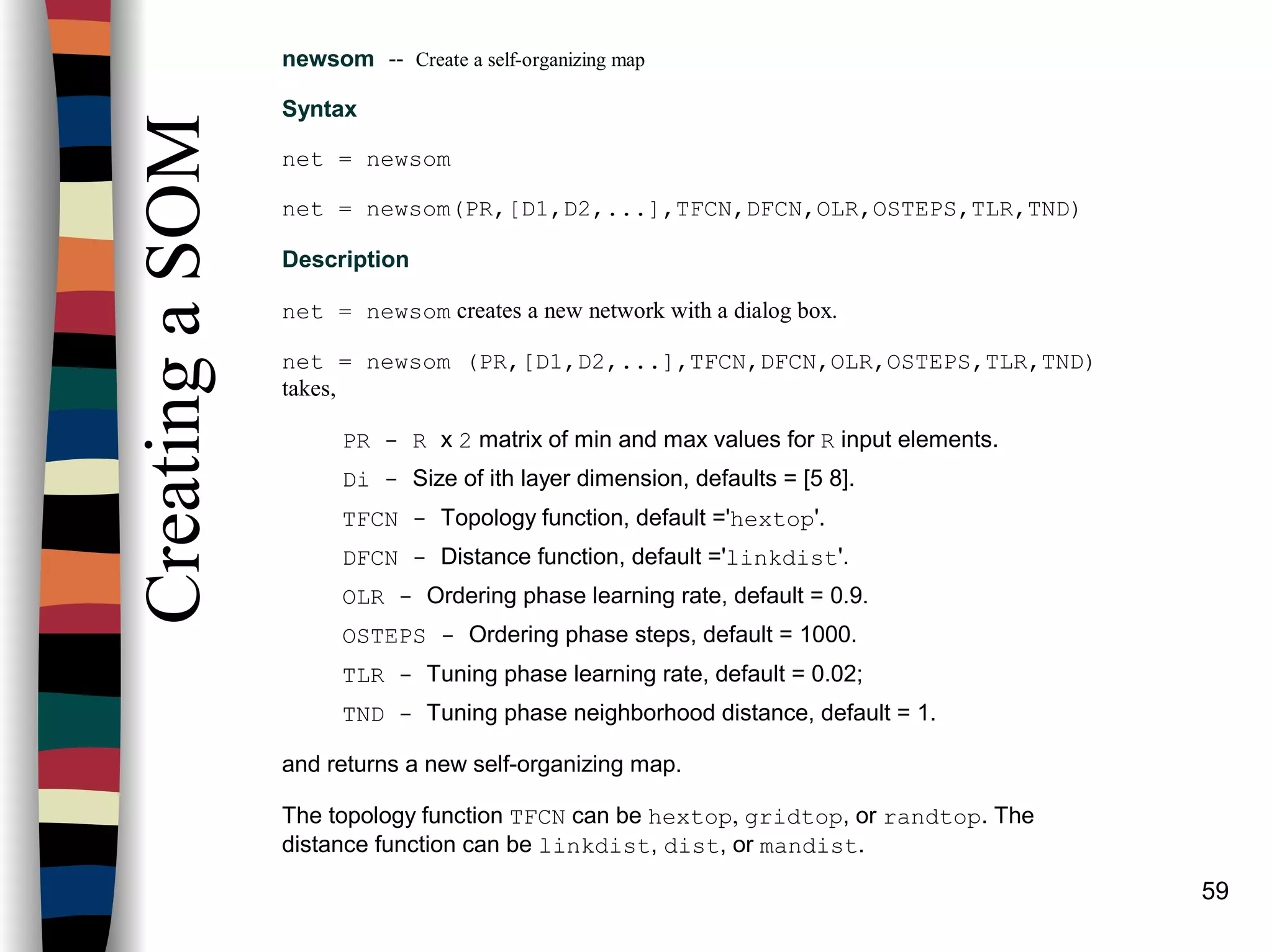 59
CreatingaSOM
newsom -- Create a self-organizing map
Syntax
net = newsom
net = newsom(PR,[D1,D2,...],TFCN,DFCN,OLR,OSTEPS,TLR,TND)
Description
net = newsom creates a new network with a dialog box.
net = newsom (PR,[D1,D2,...],TFCN,DFCN,OLR,OSTEPS,TLR,TND)
takes,
PR - R x 2 matrix of min and max values for R input elements.
Di - Size of ith layer dimension, defaults = [5 8].
TFCN - Topology function, default ='hextop'.
DFCN - Distance function, default ='linkdist'.
OLR - Ordering phase learning rate, default = 0.9.
OSTEPS - Ordering phase steps, default = 1000.
TLR - Tuning phase learning rate, default = 0.02;
TND - Tuning phase neighborhood distance, default = 1.
and returns a new self-organizing map.
The topology function TFCN can be hextop, gridtop, or randtop. The
distance function can be linkdist, dist, or mandist.
 