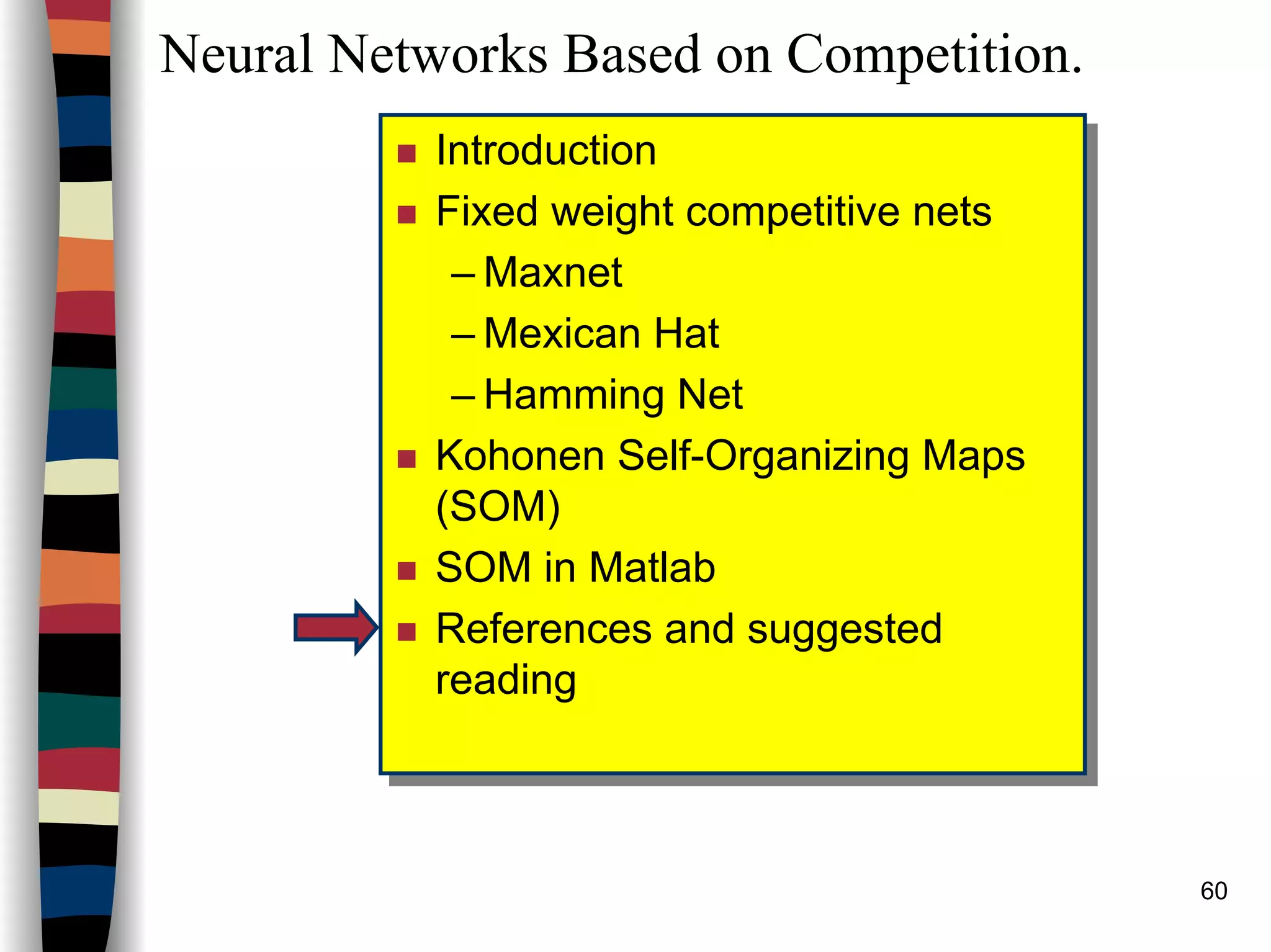 60
Neural Networks Based on Competition.
Introduction
Fixed weight competitive nets
– Maxnet
– Mexican Hat
– Hamming Net
Kohonen Self-Organizing Maps
(SOM)
SOM in Matlab
References and suggested
reading
Introduction
Fixed weight competitive nets
– Maxnet
– Mexican Hat
– Hamming Net
Kohonen Self-Organizing Maps
(SOM)
SOM in Matlab
References and suggested
reading
 