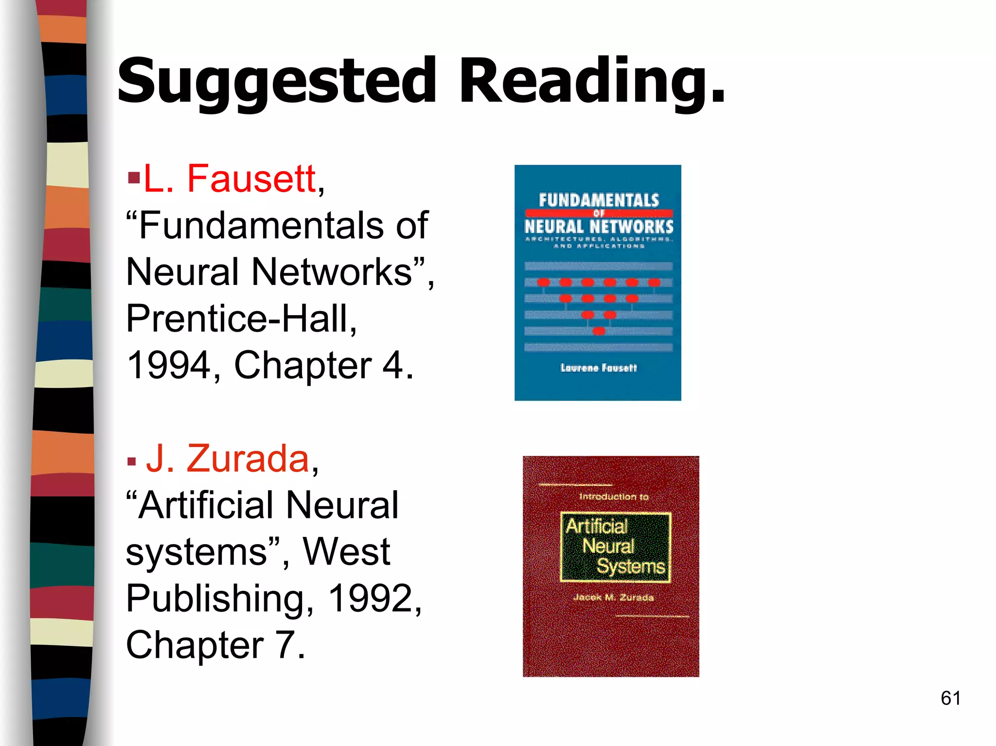 61
Suggested Reading.
L. Fausett,
“Fundamentals of
Neural Networks”,
Prentice-Hall,
1994, Chapter 4.
J. Zurada,
“Artificial Neural
systems”, West
Publishing, 1992,
Chapter 7.
 