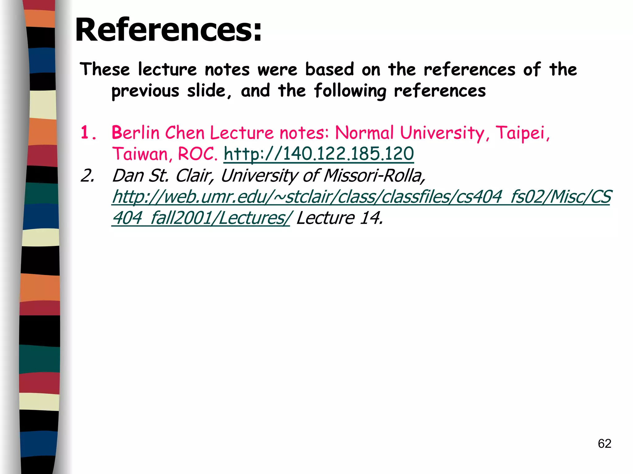 62
References:
These lecture notes were based on the references of the
previous slide, and the following references
1. Berlin Chen Lecture notes: Normal University, Taipei,
Taiwan, ROC. http://140.122.185.120
2. Dan St. Clair, University of Missori-Rolla,
http://web.umr.edu/~stclair/class/classfiles/cs404_fs02/Misc/CS
404_fall2001/Lectures/ Lecture 14.
 