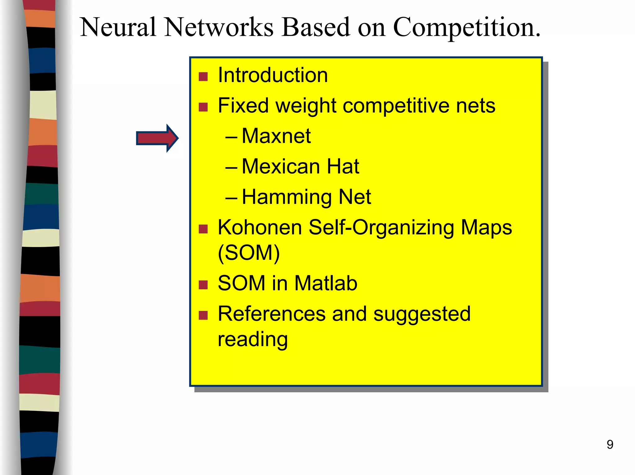 9
Neural Networks Based on Competition.
Introduction
Fixed weight competitive nets
– Maxnet
– Mexican Hat
– Hamming Net
Kohonen Self-Organizing Maps
(SOM)
SOM in Matlab
References and suggested
reading
Introduction
Fixed weight competitive nets
– Maxnet
– Mexican Hat
– Hamming Net
Kohonen Self-Organizing Maps
(SOM)
SOM in Matlab
References and suggested
reading
 