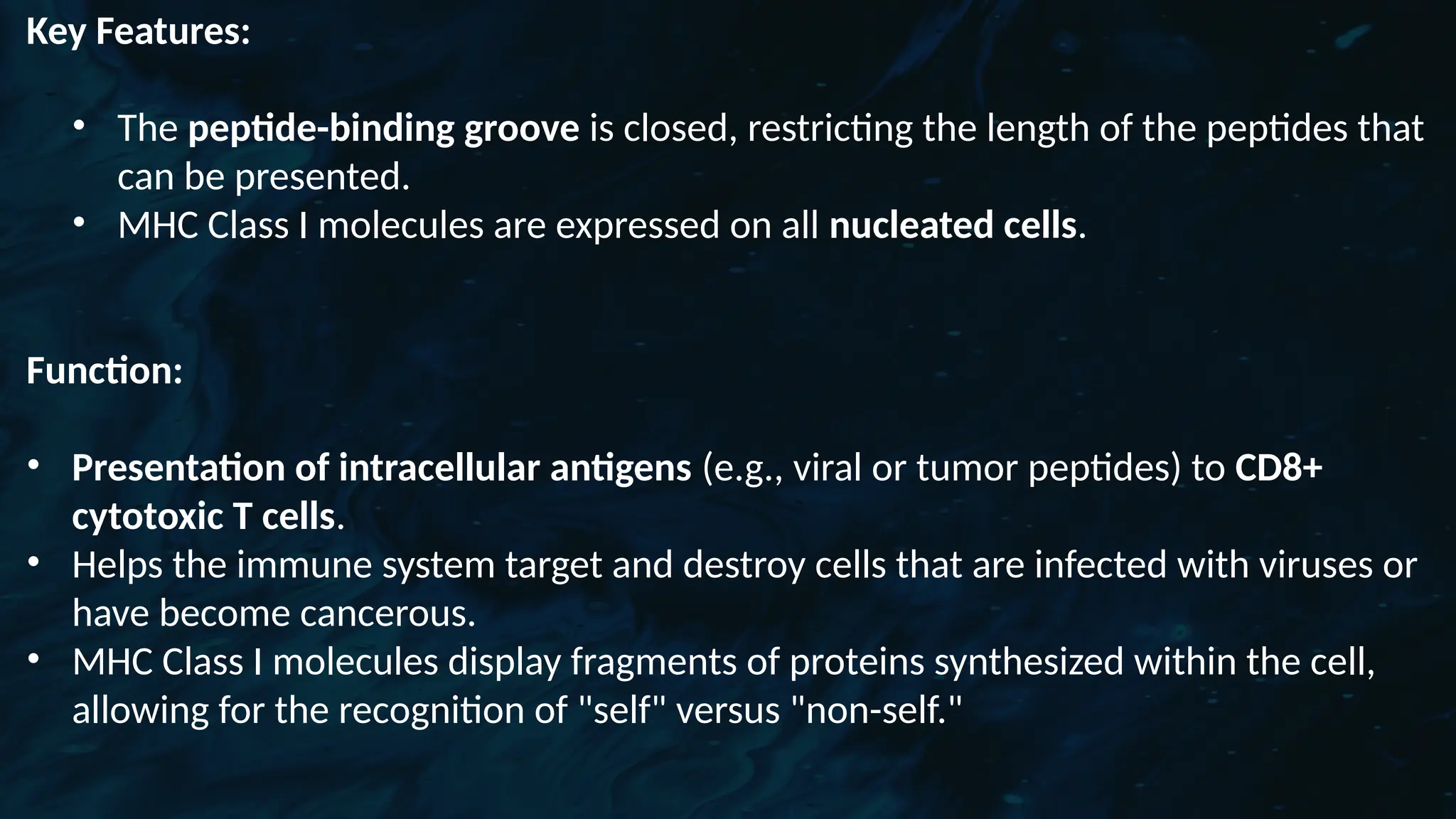 D
r. Vividha
Rauneka
Key Features:
• The peptide-binding groove is closed, restricting the length of the peptides that
can be presented.
• MHC Class I molecules are expressed on all nucleated cells.
Function:
• Presentation of intracellular antigens (e.g., viral or tumor peptides) to CD8+
cytotoxic T cells.
• Helps the immune system target and destroy cells that are infected with viruses or
have become cancerous.
• MHC Class I molecules display fragments of proteins synthesized within the cell,
allowing for the recognition of "self" versus "non-self."
 