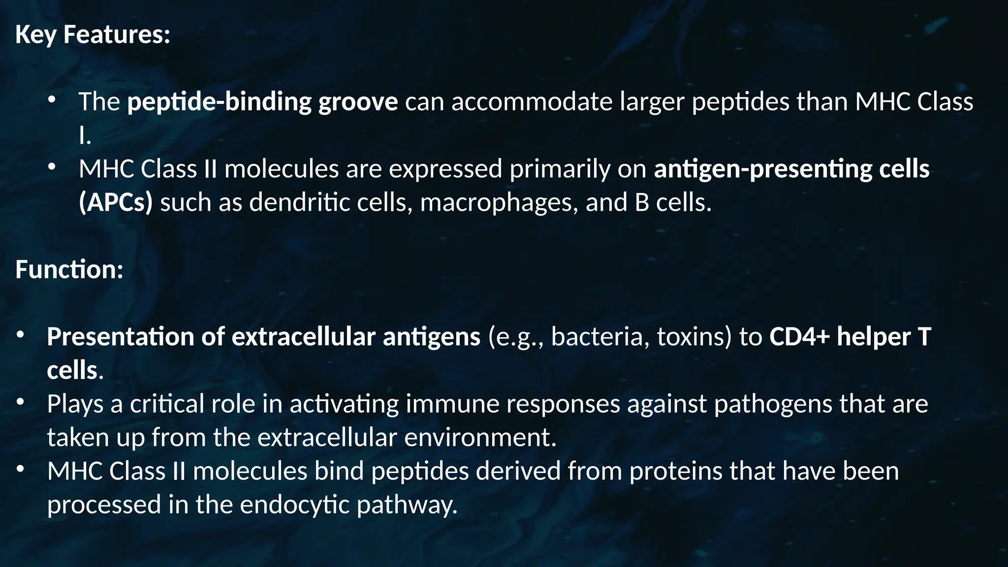 D
r. Vividha
Rauneka
Key Features:
• The peptide-binding groove can accommodate larger peptides than MHC Class
I.
• MHC Class II molecules are expressed primarily on antigen-presenting cells
(APCs) such as dendritic cells, macrophages, and B cells.
Function:
• Presentation of extracellular antigens (e.g., bacteria, toxins) to CD4+ helper T
cells.
• Plays a critical role in activating immune responses against pathogens that are
taken up from the extracellular environment.
• MHC Class II molecules bind peptides derived from proteins that have been
processed in the endocytic pathway.
 