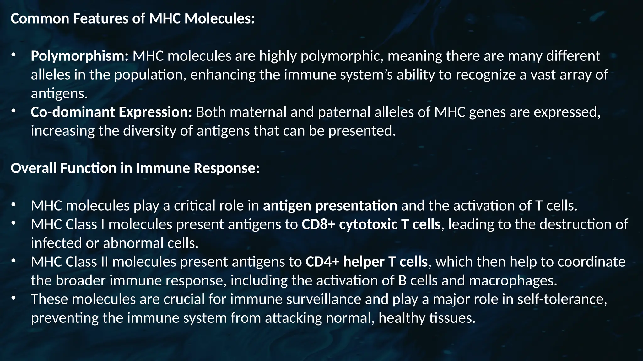 D
r. Vividha
Rauneka
Common Features of MHC Molecules:
• Polymorphism: MHC molecules are highly polymorphic, meaning there are many different
alleles in the population, enhancing the immune system’s ability to recognize a vast array of
antigens.
• Co-dominant Expression: Both maternal and paternal alleles of MHC genes are expressed,
increasing the diversity of antigens that can be presented.
Overall Function in Immune Response:
• MHC molecules play a critical role in antigen presentation and the activation of T cells.
• MHC Class I molecules present antigens to CD8+ cytotoxic T cells, leading to the destruction of
infected or abnormal cells.
• MHC Class II molecules present antigens to CD4+ helper T cells, which then help to coordinate
the broader immune response, including the activation of B cells and macrophages.
• These molecules are crucial for immune surveillance and play a major role in self-tolerance,
preventing the immune system from attacking normal, healthy tissues.
 