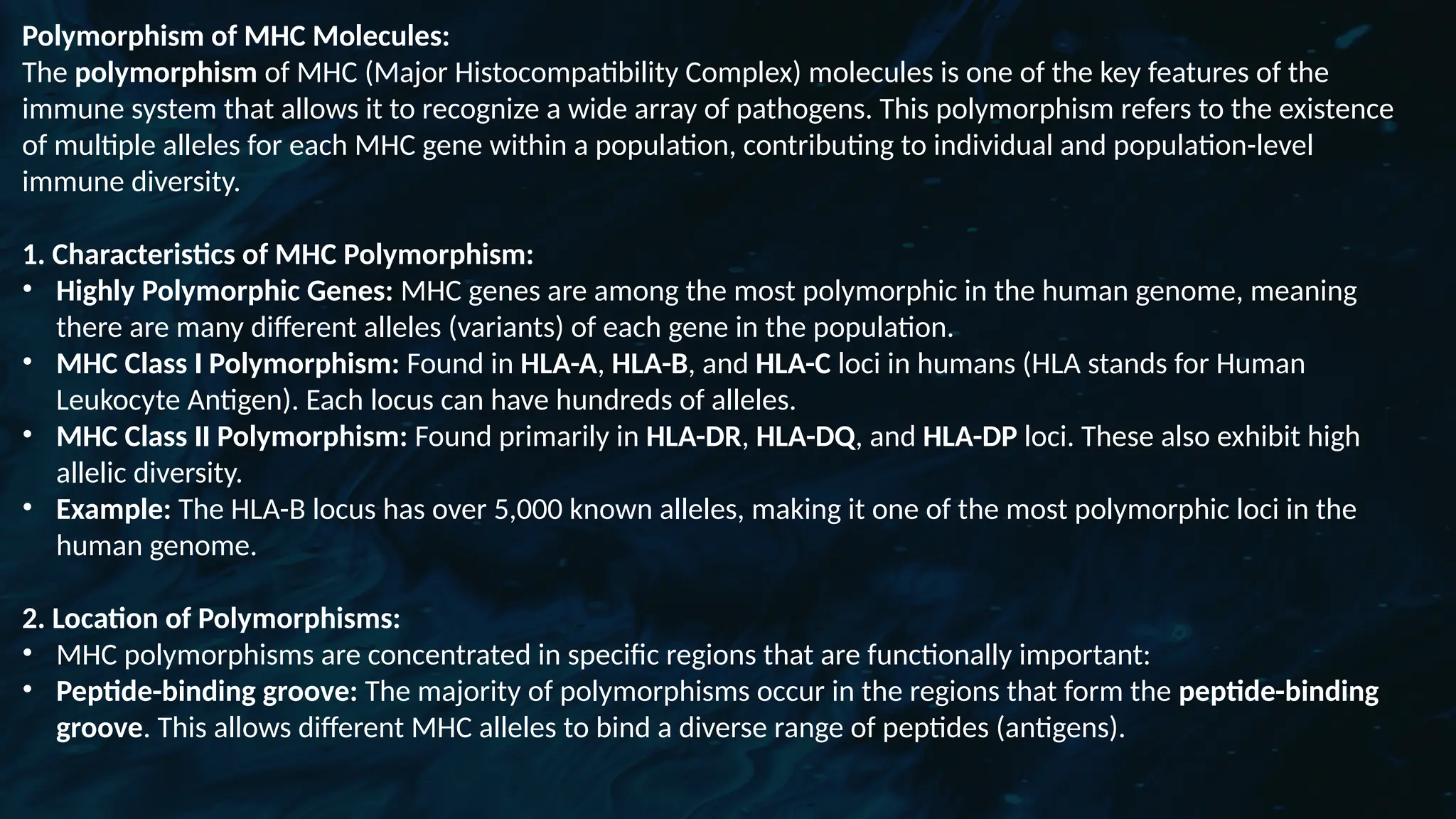 D
r. Vividha
Rauneka
Polymorphism of MHC Molecules:
The polymorphism of MHC (Major Histocompatibility Complex) molecules is one of the key features of the
immune system that allows it to recognize a wide array of pathogens. This polymorphism refers to the existence
of multiple alleles for each MHC gene within a population, contributing to individual and population-level
immune diversity.
1. Characteristics of MHC Polymorphism:
• Highly Polymorphic Genes: MHC genes are among the most polymorphic in the human genome, meaning
there are many different alleles (variants) of each gene in the population.
• MHC Class I Polymorphism: Found in HLA-A, HLA-B, and HLA-C loci in humans (HLA stands for Human
Leukocyte Antigen). Each locus can have hundreds of alleles.
• MHC Class II Polymorphism: Found primarily in HLA-DR, HLA-DQ, and HLA-DP loci. These also exhibit high
allelic diversity.
• Example: The HLA-B locus has over 5,000 known alleles, making it one of the most polymorphic loci in the
human genome.
2. Location of Polymorphisms:
• MHC polymorphisms are concentrated in specific regions that are functionally important:
• Peptide-binding groove: The majority of polymorphisms occur in the regions that form the peptide-binding
groove. This allows different MHC alleles to bind a diverse range of peptides (antigens).
 