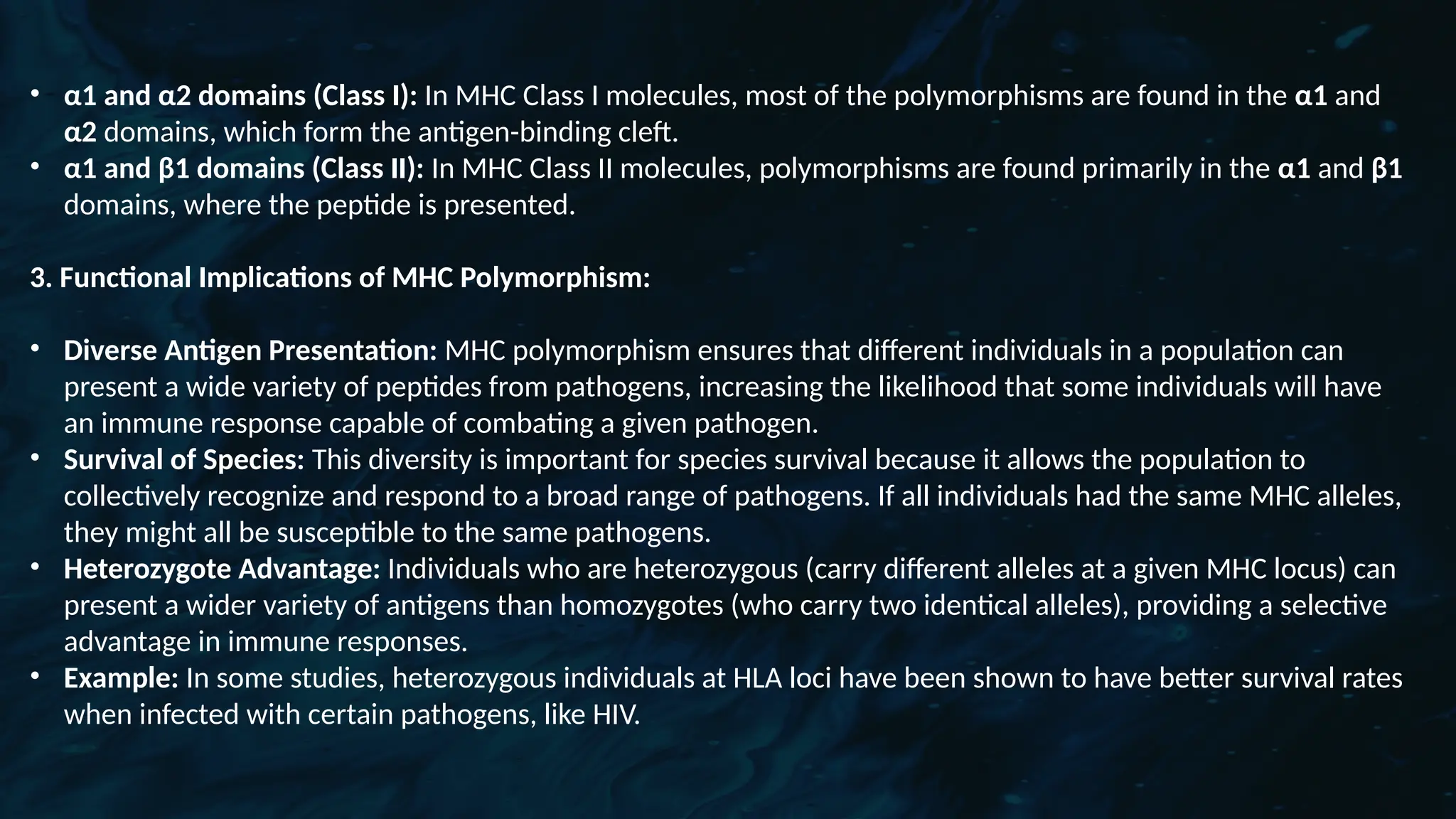 D
r. Vividha
Rauneka
• α1 and α2 domains (Class I): In MHC Class I molecules, most of the polymorphisms are found in the α1 and
α2 domains, which form the antigen-binding cleft.
• α1 and β1 domains (Class II): In MHC Class II molecules, polymorphisms are found primarily in the α1 and β1
domains, where the peptide is presented.
3. Functional Implications of MHC Polymorphism:
• Diverse Antigen Presentation: MHC polymorphism ensures that different individuals in a population can
present a wide variety of peptides from pathogens, increasing the likelihood that some individuals will have
an immune response capable of combating a given pathogen.
• Survival of Species: This diversity is important for species survival because it allows the population to
collectively recognize and respond to a broad range of pathogens. If all individuals had the same MHC alleles,
they might all be susceptible to the same pathogens.
• Heterozygote Advantage: Individuals who are heterozygous (carry different alleles at a given MHC locus) can
present a wider variety of antigens than homozygotes (who carry two identical alleles), providing a selective
advantage in immune responses.
• Example: In some studies, heterozygous individuals at HLA loci have been shown to have better survival rates
when infected with certain pathogens, like HIV.
 