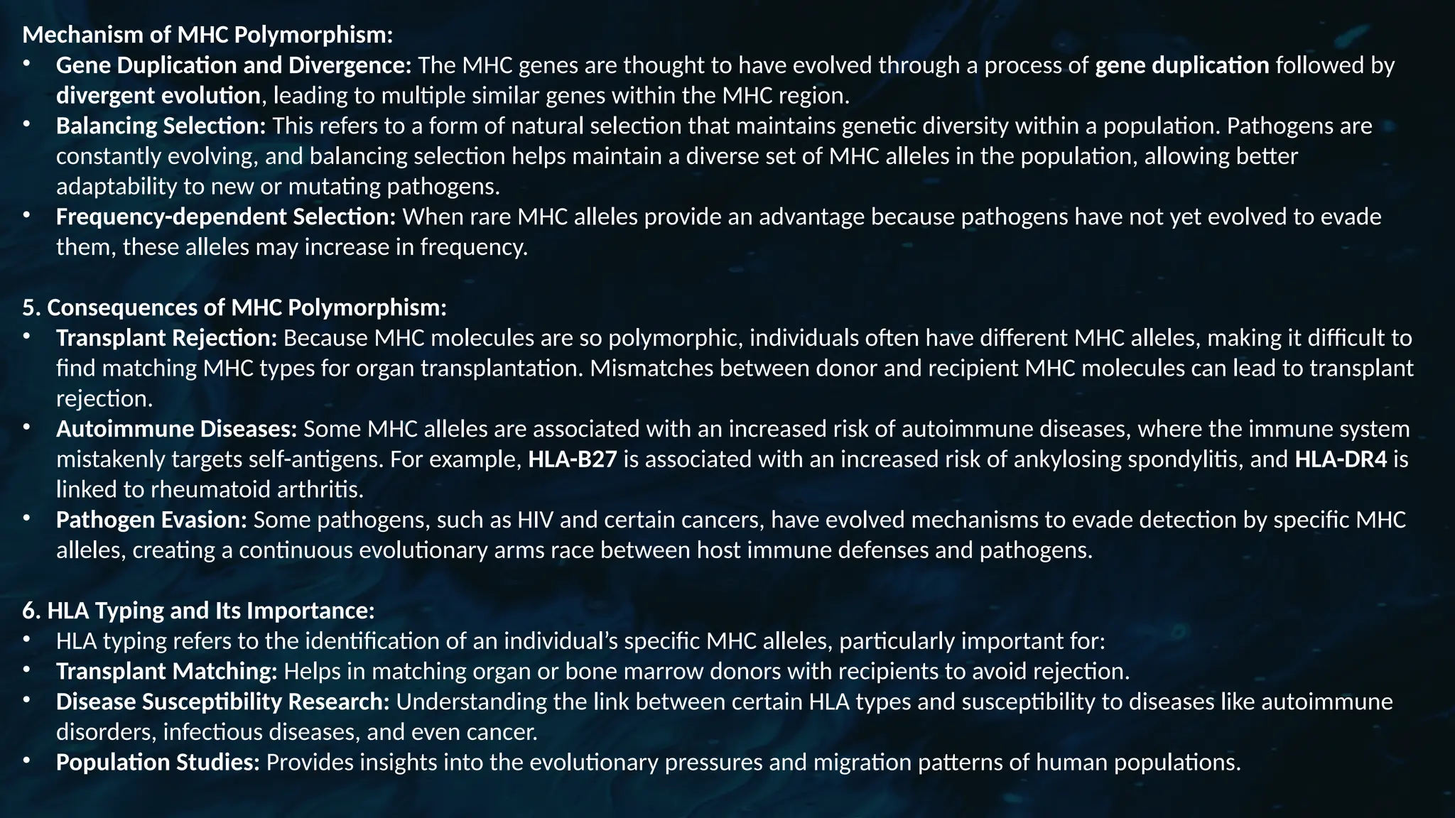 D
r. Vividha
Rauneka
Mechanism of MHC Polymorphism:
• Gene Duplication and Divergence: The MHC genes are thought to have evolved through a process of gene duplication followed by
divergent evolution, leading to multiple similar genes within the MHC region.
• Balancing Selection: This refers to a form of natural selection that maintains genetic diversity within a population. Pathogens are
constantly evolving, and balancing selection helps maintain a diverse set of MHC alleles in the population, allowing better
adaptability to new or mutating pathogens.
• Frequency-dependent Selection: When rare MHC alleles provide an advantage because pathogens have not yet evolved to evade
them, these alleles may increase in frequency.
5. Consequences of MHC Polymorphism:
• Transplant Rejection: Because MHC molecules are so polymorphic, individuals often have different MHC alleles, making it difficult to
find matching MHC types for organ transplantation. Mismatches between donor and recipient MHC molecules can lead to transplant
rejection.
• Autoimmune Diseases: Some MHC alleles are associated with an increased risk of autoimmune diseases, where the immune system
mistakenly targets self-antigens. For example, HLA-B27 is associated with an increased risk of ankylosing spondylitis, and HLA-DR4 is
linked to rheumatoid arthritis.
• Pathogen Evasion: Some pathogens, such as HIV and certain cancers, have evolved mechanisms to evade detection by specific MHC
alleles, creating a continuous evolutionary arms race between host immune defenses and pathogens.
6. HLA Typing and Its Importance:
• HLA typing refers to the identification of an individual’s specific MHC alleles, particularly important for:
• Transplant Matching: Helps in matching organ or bone marrow donors with recipients to avoid rejection.
• Disease Susceptibility Research: Understanding the link between certain HLA types and susceptibility to diseases like autoimmune
disorders, infectious diseases, and even cancer.
• Population Studies: Provides insights into the evolutionary pressures and migration patterns of human populations.
 