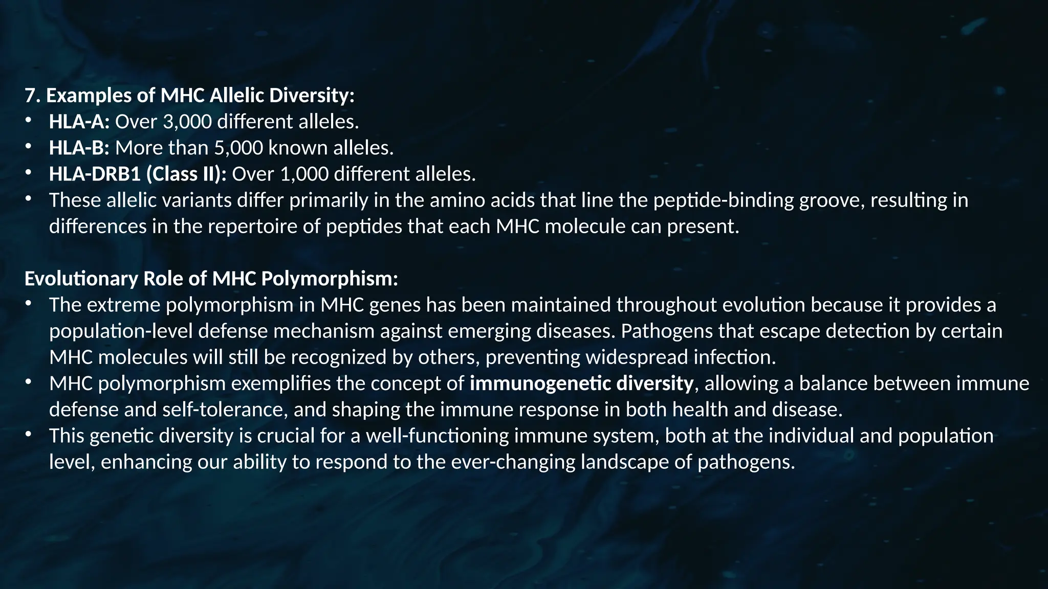 D
r. Vividha
Rauneka
7. Examples of MHC Allelic Diversity:
• HLA-A: Over 3,000 different alleles.
• HLA-B: More than 5,000 known alleles.
• HLA-DRB1 (Class II): Over 1,000 different alleles.
• These allelic variants differ primarily in the amino acids that line the peptide-binding groove, resulting in
differences in the repertoire of peptides that each MHC molecule can present.
Evolutionary Role of MHC Polymorphism:
• The extreme polymorphism in MHC genes has been maintained throughout evolution because it provides a
population-level defense mechanism against emerging diseases. Pathogens that escape detection by certain
MHC molecules will still be recognized by others, preventing widespread infection.
• MHC polymorphism exemplifies the concept of immunogenetic diversity, allowing a balance between immune
defense and self-tolerance, and shaping the immune response in both health and disease.
• This genetic diversity is crucial for a well-functioning immune system, both at the individual and population
level, enhancing our ability to respond to the ever-changing landscape of pathogens.
 