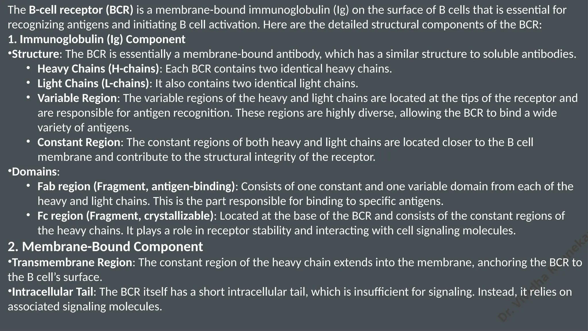 D
r. Vividha
Rauneka
The B-cell receptor (BCR) is a membrane-bound immunoglobulin (Ig) on the surface of B cells that is essential for
recognizing antigens and initiating B cell activation. Here are the detailed structural components of the BCR:
1. Immunoglobulin (Ig) Component
•Structure: The BCR is essentially a membrane-bound antibody, which has a similar structure to soluble antibodies.
• Heavy Chains (H-chains): Each BCR contains two identical heavy chains.
• Light Chains (L-chains): It also contains two identical light chains.
• Variable Region: The variable regions of the heavy and light chains are located at the tips of the receptor and
are responsible for antigen recognition. These regions are highly diverse, allowing the BCR to bind a wide
variety of antigens.
• Constant Region: The constant regions of both heavy and light chains are located closer to the B cell
membrane and contribute to the structural integrity of the receptor.
•Domains:
• Fab region (Fragment, antigen-binding): Consists of one constant and one variable domain from each of the
heavy and light chains. This is the part responsible for binding to specific antigens.
• Fc region (Fragment, crystallizable): Located at the base of the BCR and consists of the constant regions of
the heavy chains. It plays a role in receptor stability and interacting with cell signaling molecules.
2. Membrane-Bound Component
•Transmembrane Region: The constant region of the heavy chain extends into the membrane, anchoring the BCR to
the B cell’s surface.
•Intracellular Tail: The BCR itself has a short intracellular tail, which is insufficient for signaling. Instead, it relies on
associated signaling molecules.
 