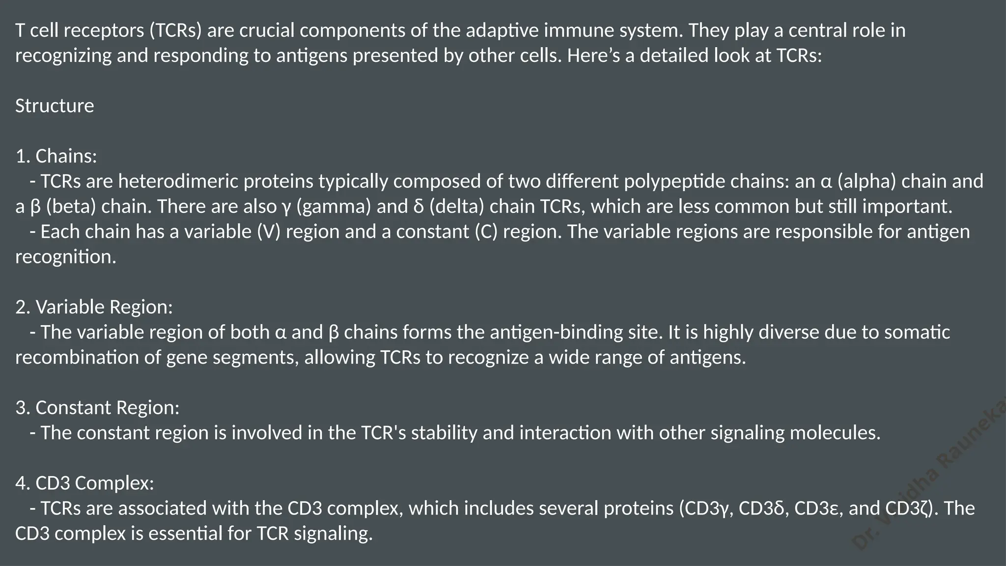 D
r. Vividha
Rauneka
T cell receptors (TCRs) are crucial components of the adaptive immune system. They play a central role in
recognizing and responding to antigens presented by other cells. Here’s a detailed look at TCRs:
Structure
1. Chains:
- TCRs are heterodimeric proteins typically composed of two different polypeptide chains: an α (alpha) chain and
a β (beta) chain. There are also γ (gamma) and δ (delta) chain TCRs, which are less common but still important.
- Each chain has a variable (V) region and a constant (C) region. The variable regions are responsible for antigen
recognition.
2. Variable Region:
- The variable region of both α and β chains forms the antigen-binding site. It is highly diverse due to somatic
recombination of gene segments, allowing TCRs to recognize a wide range of antigens.
3. Constant Region:
- The constant region is involved in the TCR's stability and interaction with other signaling molecules.
4. CD3 Complex:
- TCRs are associated with the CD3 complex, which includes several proteins (CD3γ, CD3δ, CD3ε, and CD3ζ). The
CD3 complex is essential for TCR signaling.
 