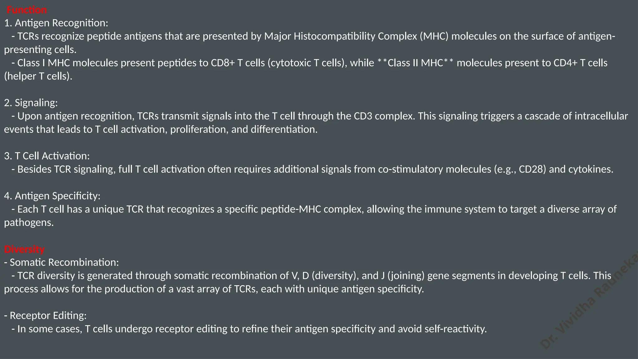 D
r. Vividha
Rauneka
Function
1. Antigen Recognition:
- TCRs recognize peptide antigens that are presented by Major Histocompatibility Complex (MHC) molecules on the surface of antigen-
presenting cells.
- Class I MHC molecules present peptides to CD8+ T cells (cytotoxic T cells), while **Class II MHC** molecules present to CD4+ T cells
(helper T cells).
2. Signaling:
- Upon antigen recognition, TCRs transmit signals into the T cell through the CD3 complex. This signaling triggers a cascade of intracellular
events that leads to T cell activation, proliferation, and differentiation.
3. T Cell Activation:
- Besides TCR signaling, full T cell activation often requires additional signals from co-stimulatory molecules (e.g., CD28) and cytokines.
4. Antigen Specificity:
- Each T cell has a unique TCR that recognizes a specific peptide-MHC complex, allowing the immune system to target a diverse array of
pathogens.
Diversity
- Somatic Recombination:
- TCR diversity is generated through somatic recombination of V, D (diversity), and J (joining) gene segments in developing T cells. This
process allows for the production of a vast array of TCRs, each with unique antigen specificity.
- Receptor Editing:
- In some cases, T cells undergo receptor editing to refine their antigen specificity and avoid self-reactivity.
 