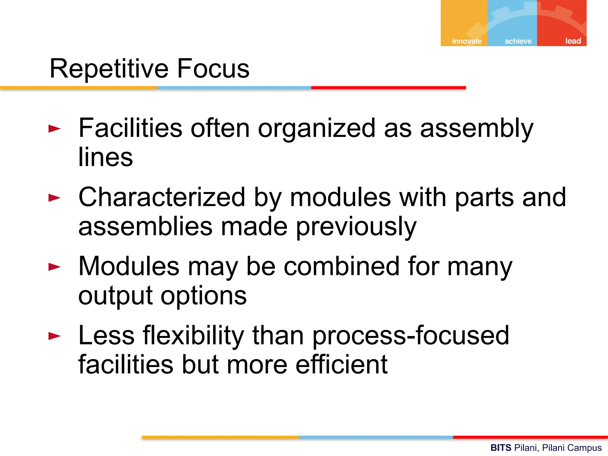 BITS Pilani, Pilani Campus
Repetitive Focus
► Facilities often organized as assembly
lines
► Characterized by modules with parts and
assemblies made previously
► Modules may be combined for many
output options
► Less flexibility than process-focused
facilities but more efficient
 