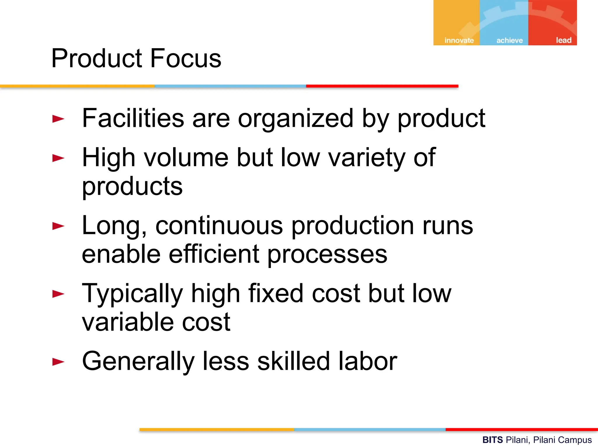 BITS Pilani, Pilani Campus
Product Focus
► Facilities are organized by product
► High volume but low variety of
products
► Long, continuous production runs
enable efficient processes
► Typically high fixed cost but low
variable cost
► Generally less skilled labor
 