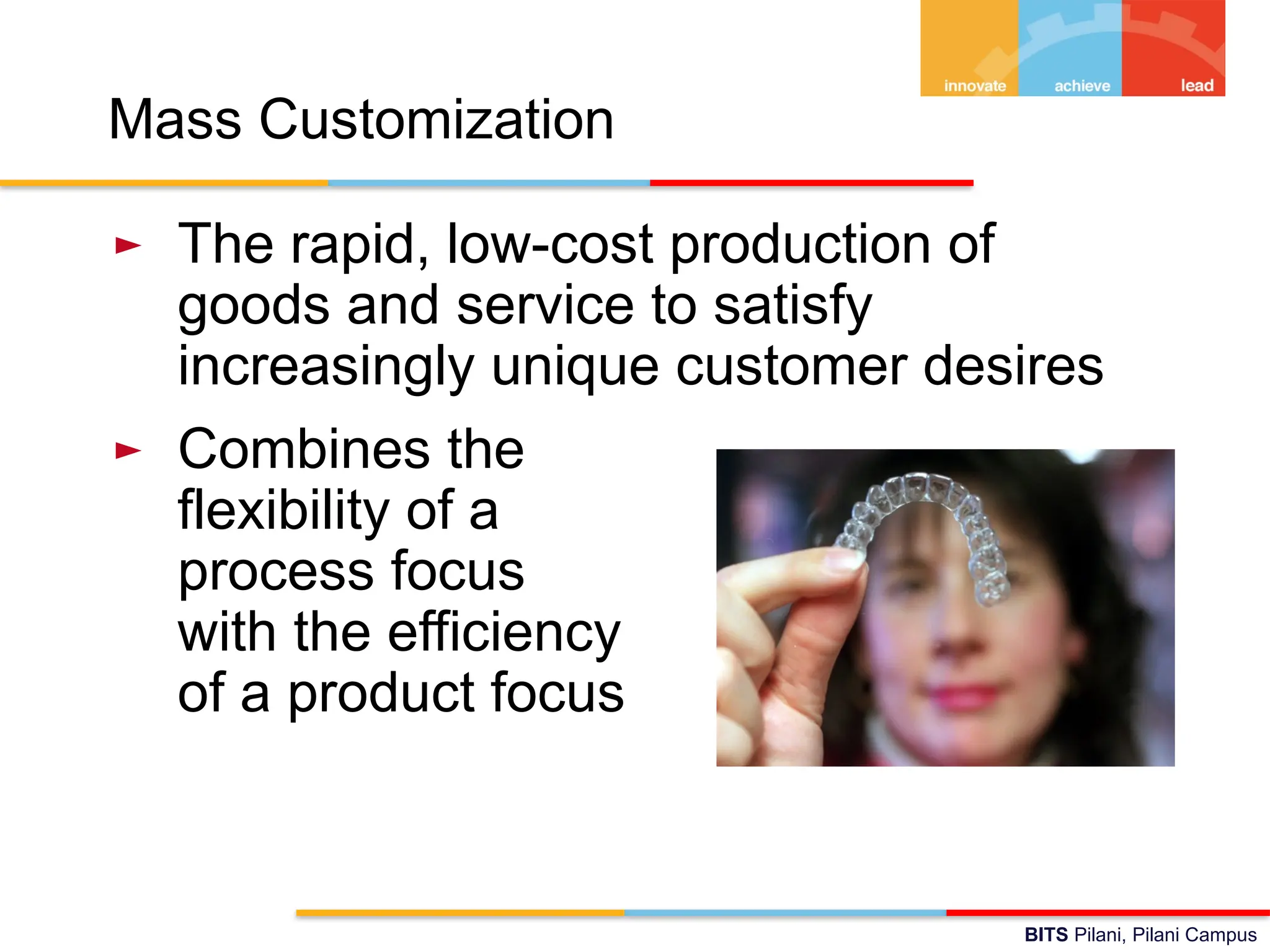 BITS Pilani, Pilani Campus
Mass Customization
► The rapid, low-cost production of
goods and service to satisfy
increasingly unique customer desires
► Combines the
flexibility of a
process focus
with the efficiency
of a product focus
 