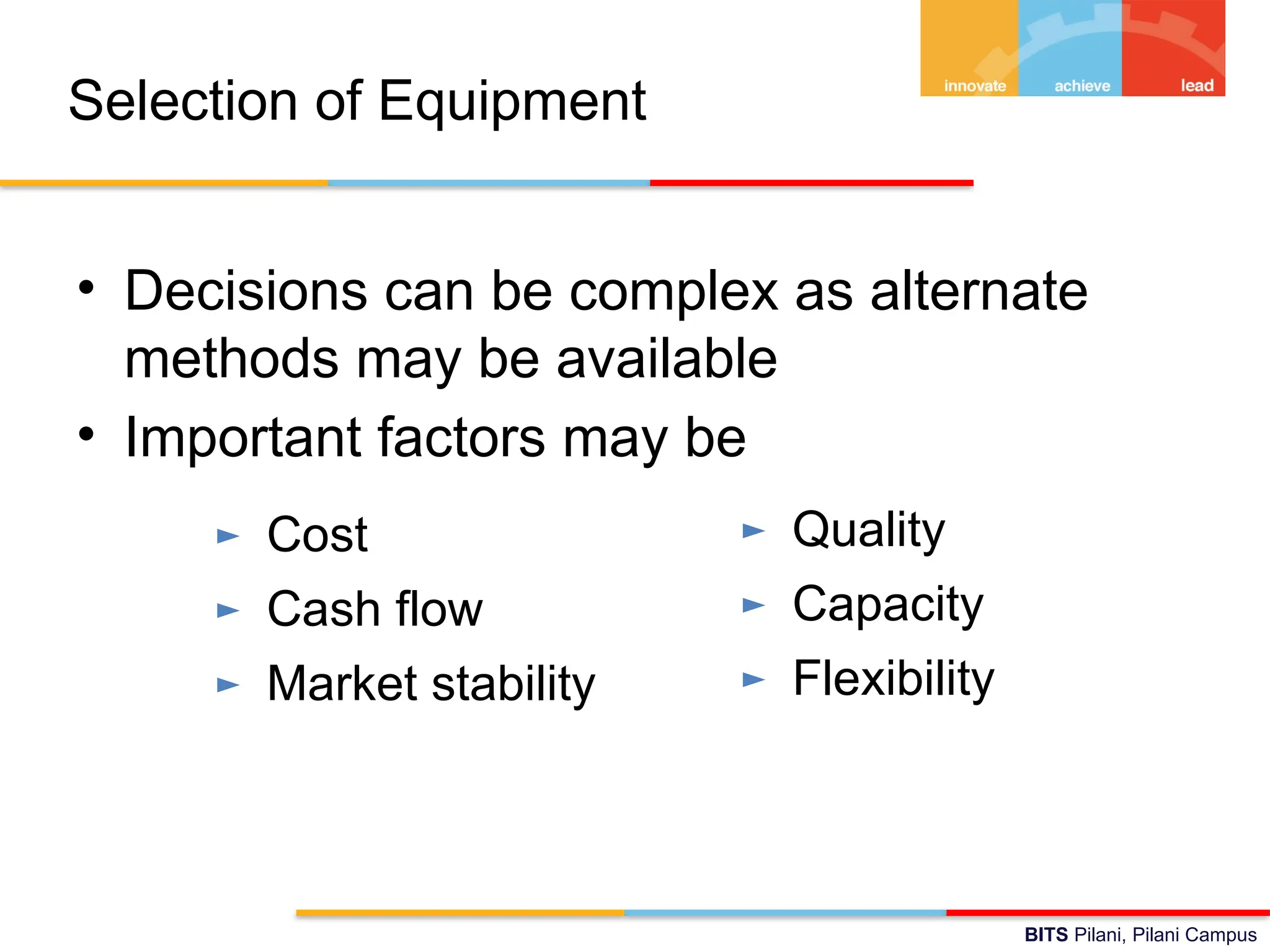 BITS Pilani, Pilani Campus
Selection of Equipment
• Decisions can be complex as alternate
methods may be available
• Important factors may be
► Cost
► Cash flow
► Market stability
► Quality
► Capacity
► Flexibility
 