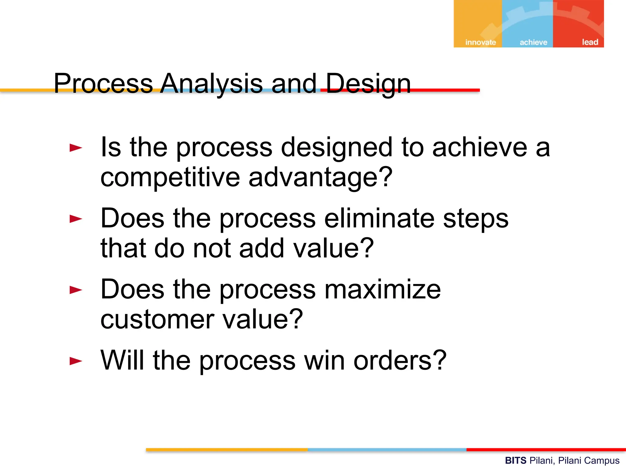 BITS Pilani, Pilani Campus
Process Analysis and Design
► Is the process designed to achieve a
competitive advantage?
► Does the process eliminate steps
that do not add value?
► Does the process maximize
customer value?
► Will the process win orders?
 