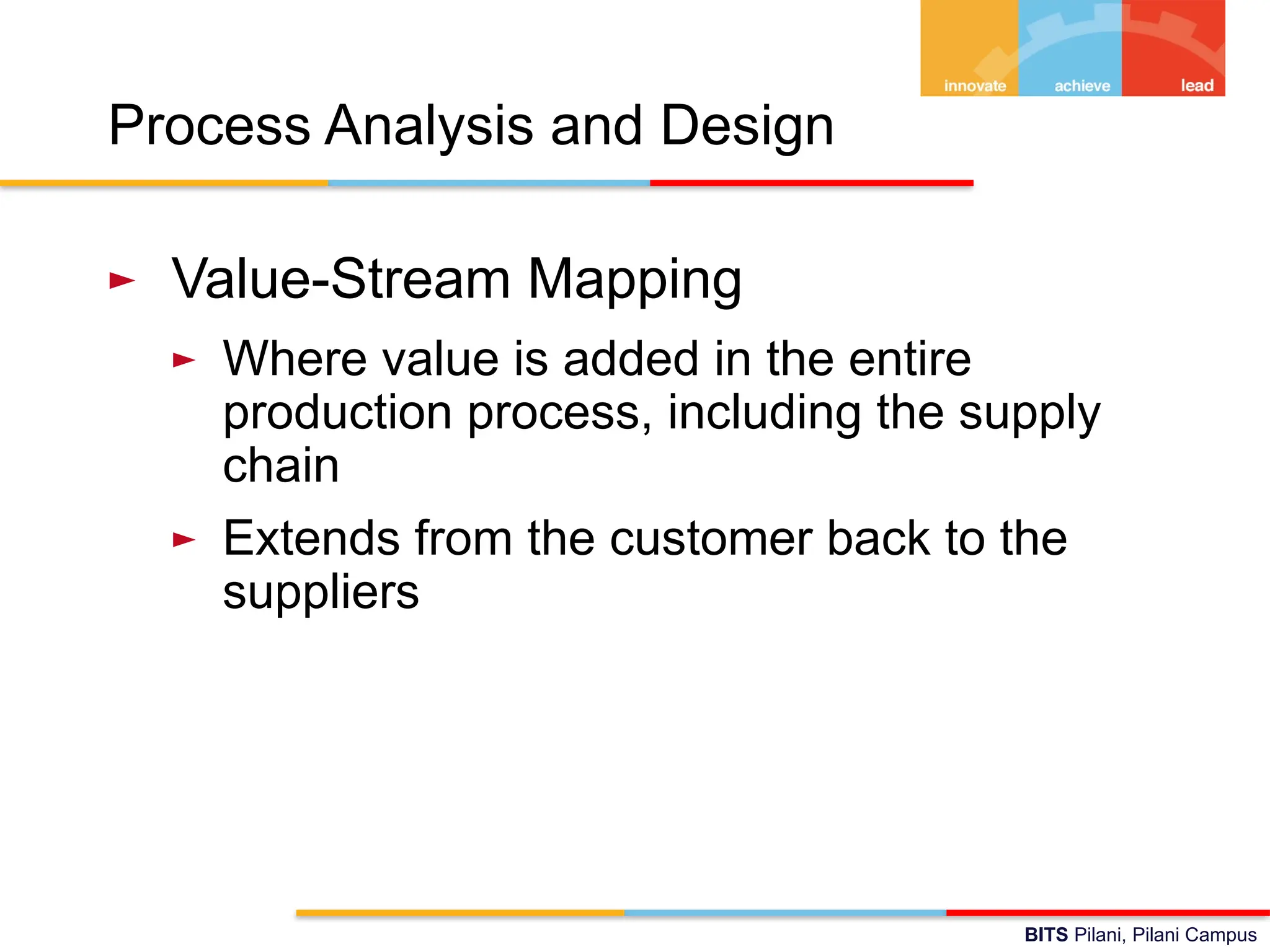 BITS Pilani, Pilani Campus
Process Analysis and Design
► Value-Stream Mapping
► Where value is added in the entire
production process, including the supply
chain
► Extends from the customer back to the
suppliers
 