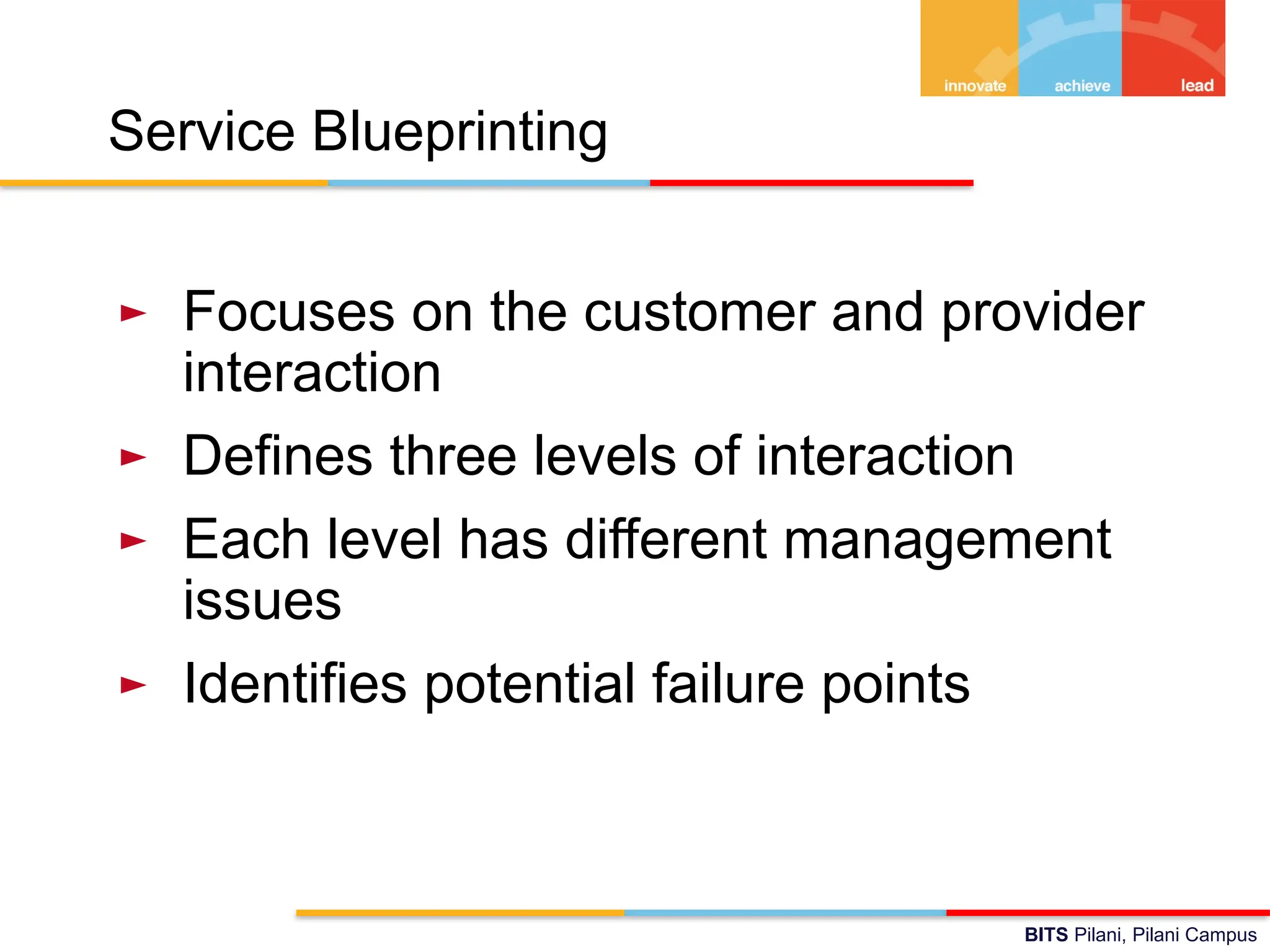 BITS Pilani, Pilani Campus
Service Blueprinting
► Focuses on the customer and provider
interaction
► Defines three levels of interaction
► Each level has different management
issues
► Identifies potential failure points
 