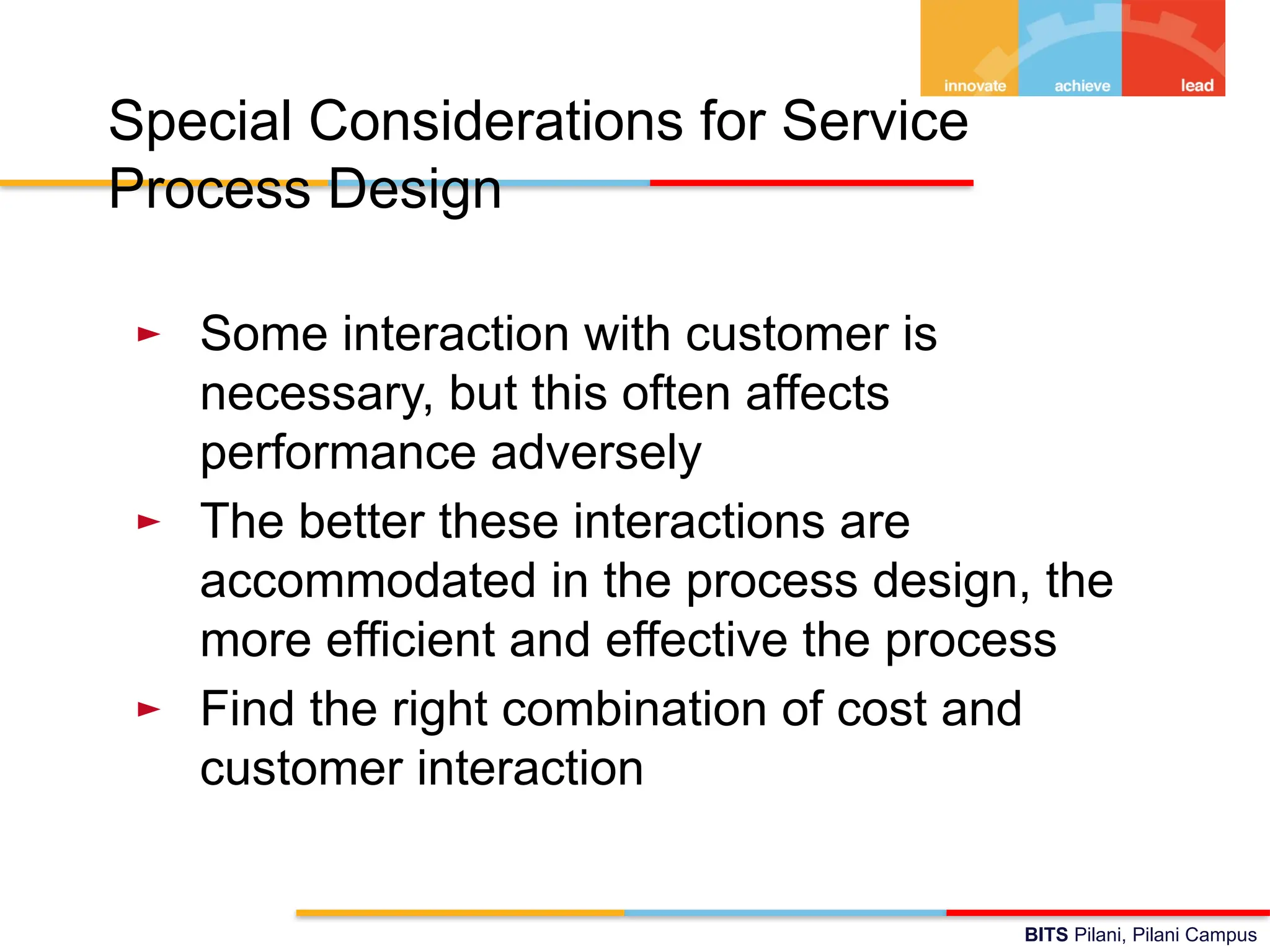 BITS Pilani, Pilani Campus
Special Considerations for Service
Process Design
► Some interaction with customer is
necessary, but this often affects
performance adversely
► The better these interactions are
accommodated in the process design, the
more efficient and effective the process
► Find the right combination of cost and
customer interaction
 