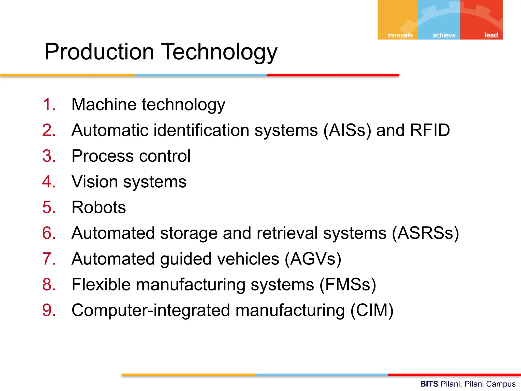 BITS Pilani, Pilani Campus
Production Technology
1. Machine technology
2. Automatic identification systems (AISs) and RFID
3. Process control
4. Vision systems
5. Robots
6. Automated storage and retrieval systems (ASRSs)
7. Automated guided vehicles (AGVs)
8. Flexible manufacturing systems (FMSs)
9. Computer-integrated manufacturing (CIM)
 