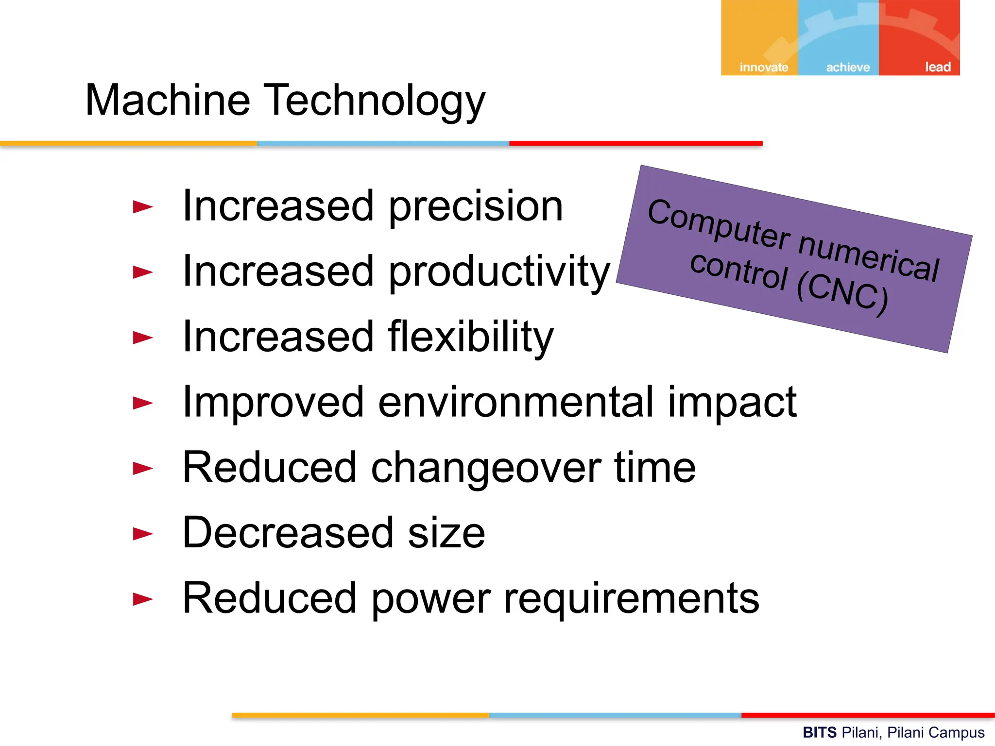 BITS Pilani, Pilani Campus
Machine Technology
► Increased precision
► Increased productivity
► Increased flexibility
► Improved environmental impact
► Reduced changeover time
► Decreased size
► Reduced power requirements
Computer numerical
control (CNC)
 