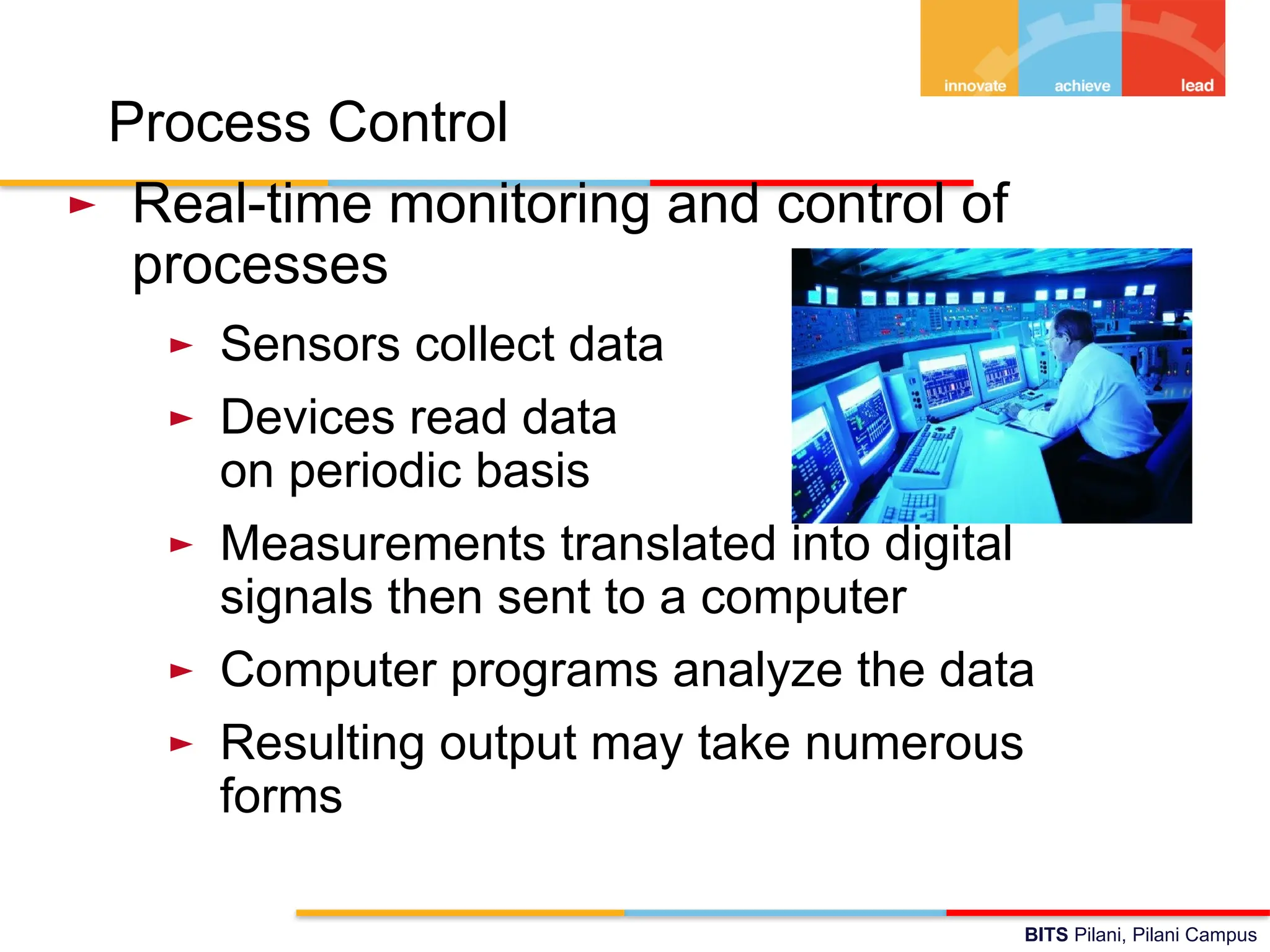 BITS Pilani, Pilani Campus
Process Control
► Real-time monitoring and control of
processes
► Sensors collect data
► Devices read data
on periodic basis
► Measurements translated into digital
signals then sent to a computer
► Computer programs analyze the data
► Resulting output may take numerous
forms
 