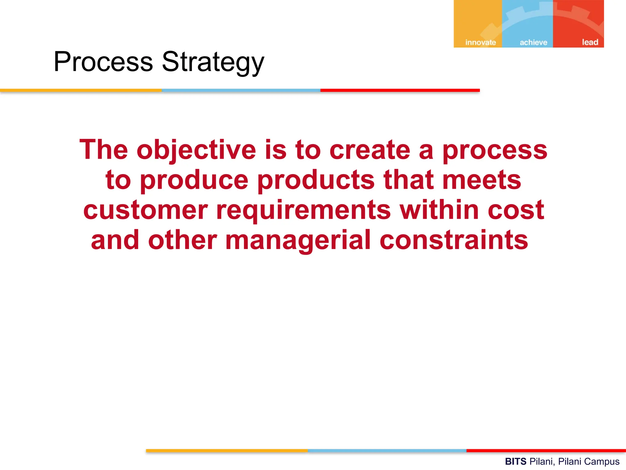 BITS Pilani, Pilani Campus
Process Strategy
The objective is to create a process
to produce products that meets
customer requirements within cost
and other managerial constraints
 