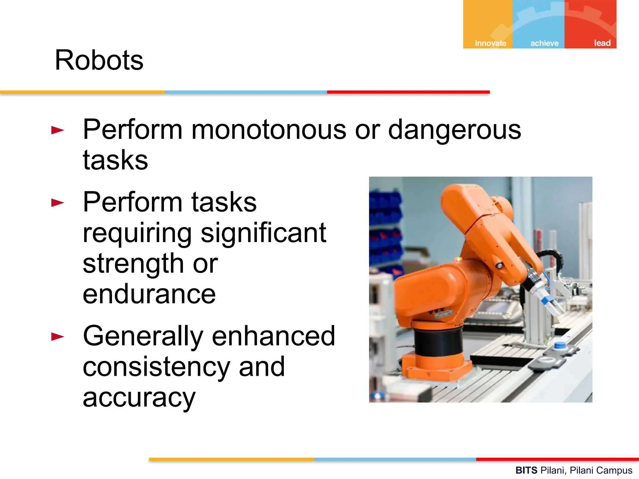 BITS Pilani, Pilani Campus
Robots
► Perform monotonous or dangerous
tasks
► Perform tasks
requiring significant
strength or
endurance
► Generally enhanced
consistency and
accuracy
 