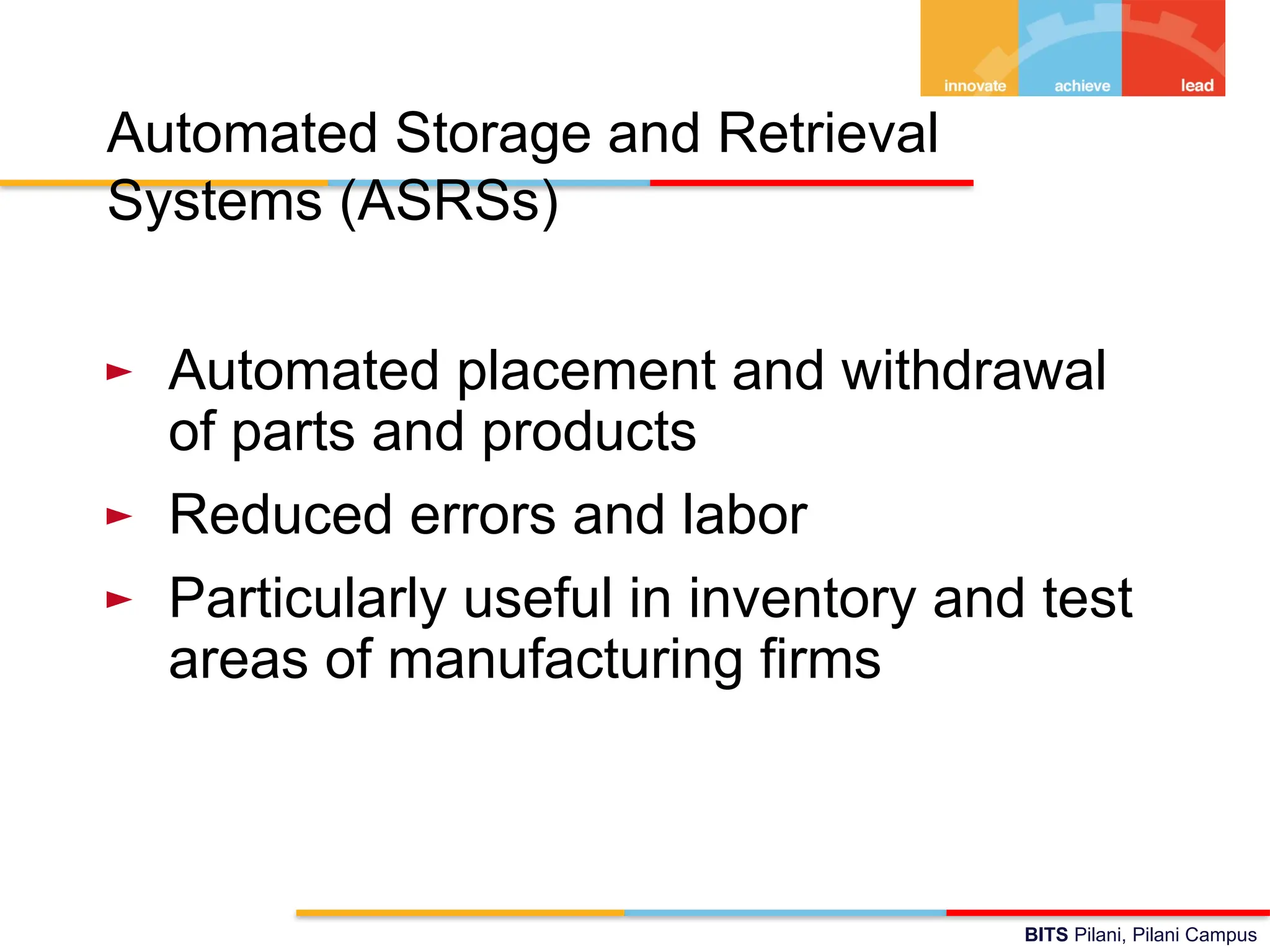 BITS Pilani, Pilani Campus
Automated Storage and Retrieval
Systems (ASRSs)
► Automated placement and withdrawal
of parts and products
► Reduced errors and labor
► Particularly useful in inventory and test
areas of manufacturing firms
 