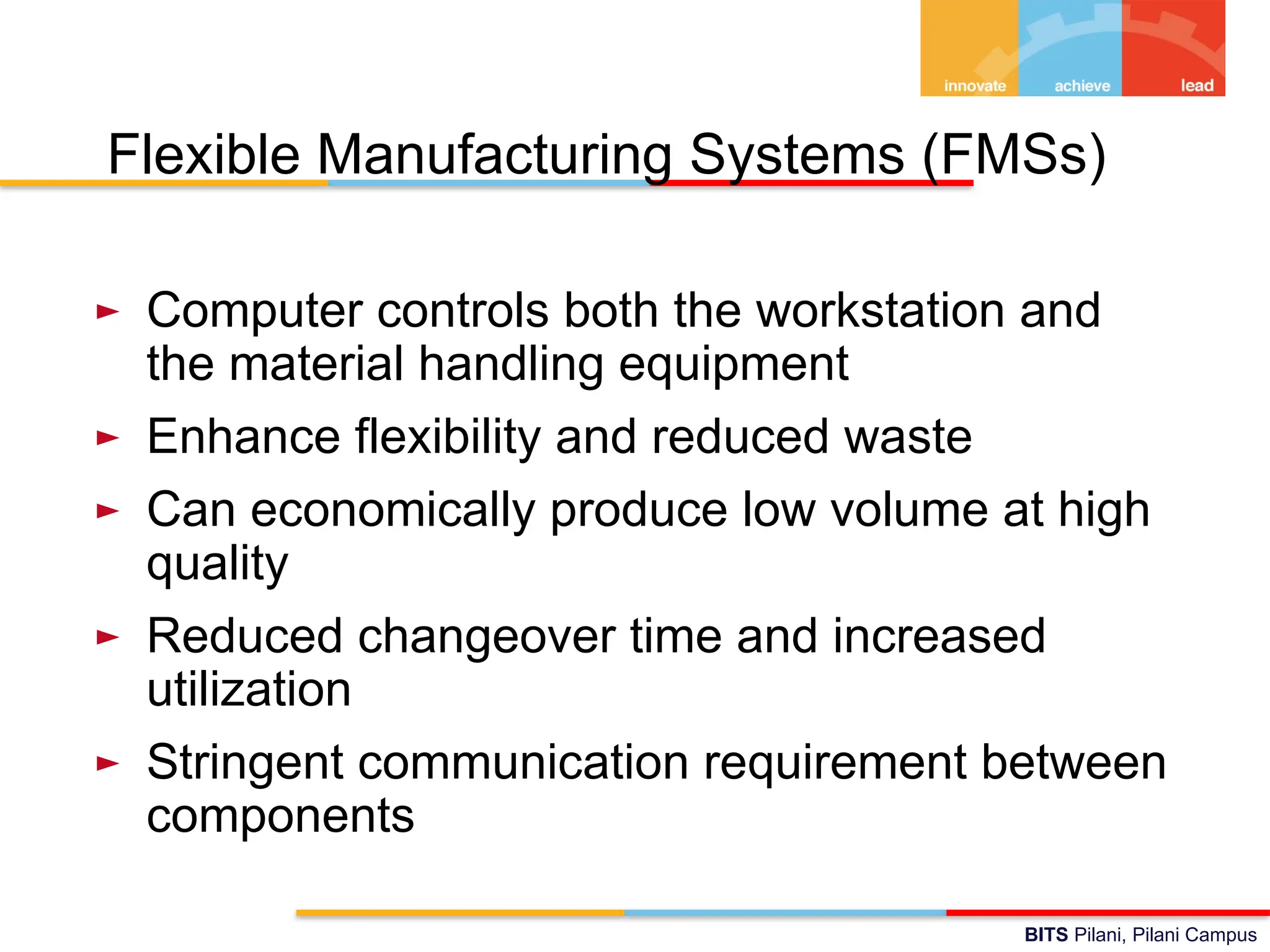 BITS Pilani, Pilani Campus
Flexible Manufacturing Systems (FMSs)
► Computer controls both the workstation and
the material handling equipment
► Enhance flexibility and reduced waste
► Can economically produce low volume at high
quality
► Reduced changeover time and increased
utilization
► Stringent communication requirement between
components
 
