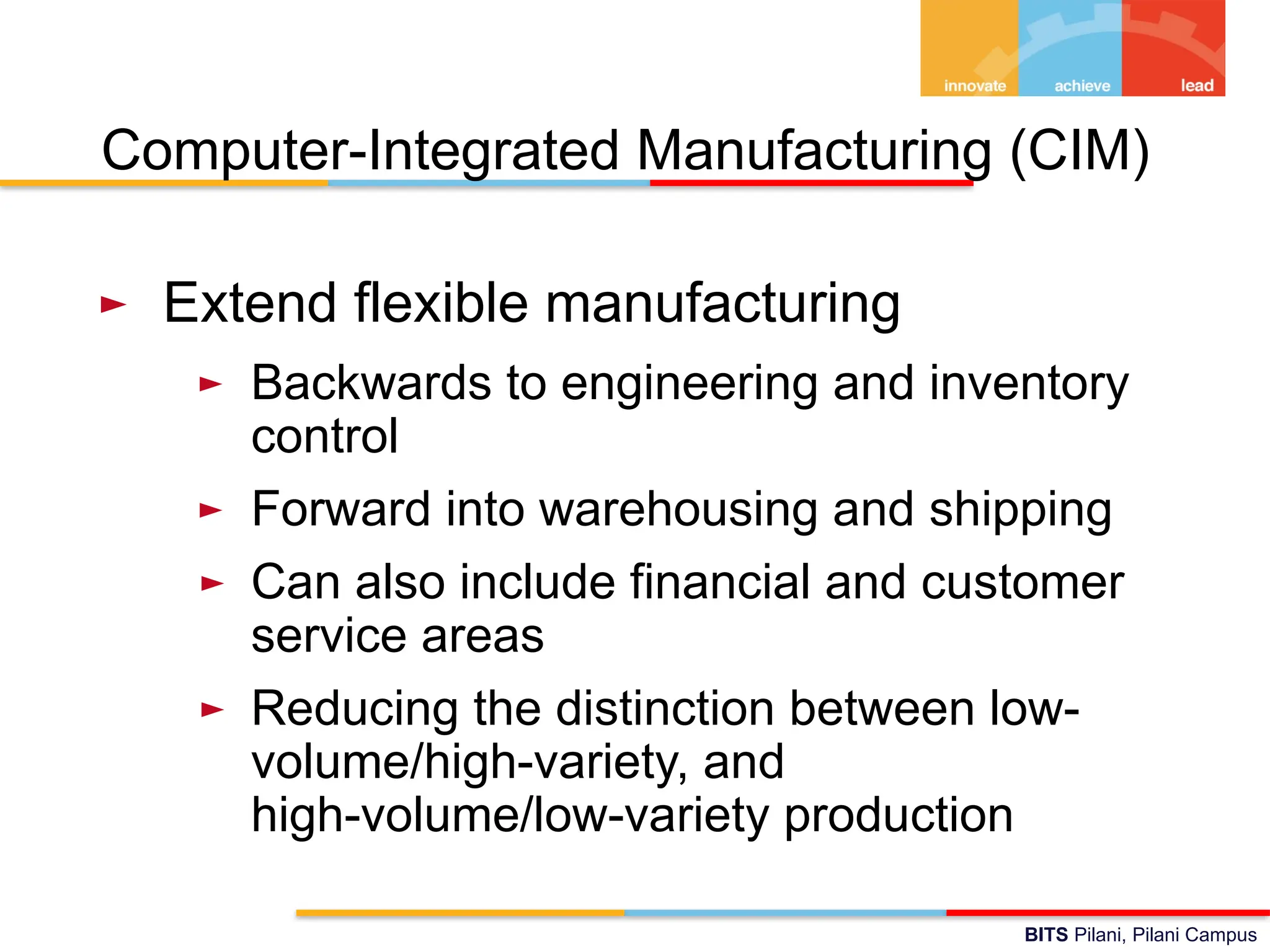 BITS Pilani, Pilani Campus
Computer-Integrated Manufacturing (CIM)
► Extend flexible manufacturing
► Backwards to engineering and inventory
control
► Forward into warehousing and shipping
► Can also include financial and customer
service areas
► Reducing the distinction between low-
volume/high-variety, and
high-volume/low-variety production
 