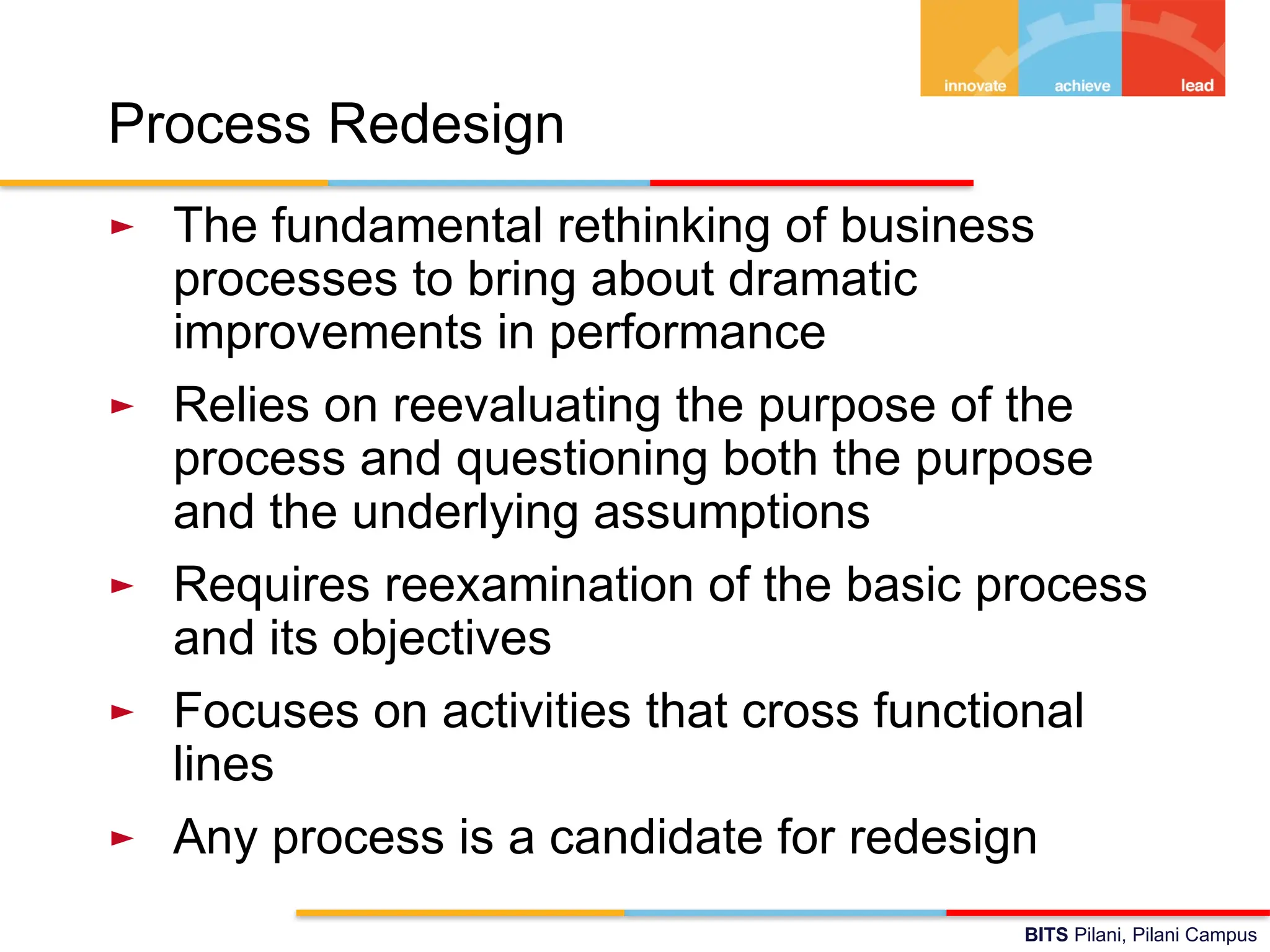 BITS Pilani, Pilani Campus
Process Redesign
► The fundamental rethinking of business
processes to bring about dramatic
improvements in performance
► Relies on reevaluating the purpose of the
process and questioning both the purpose
and the underlying assumptions
► Requires reexamination of the basic process
and its objectives
► Focuses on activities that cross functional
lines
► Any process is a candidate for redesign
 