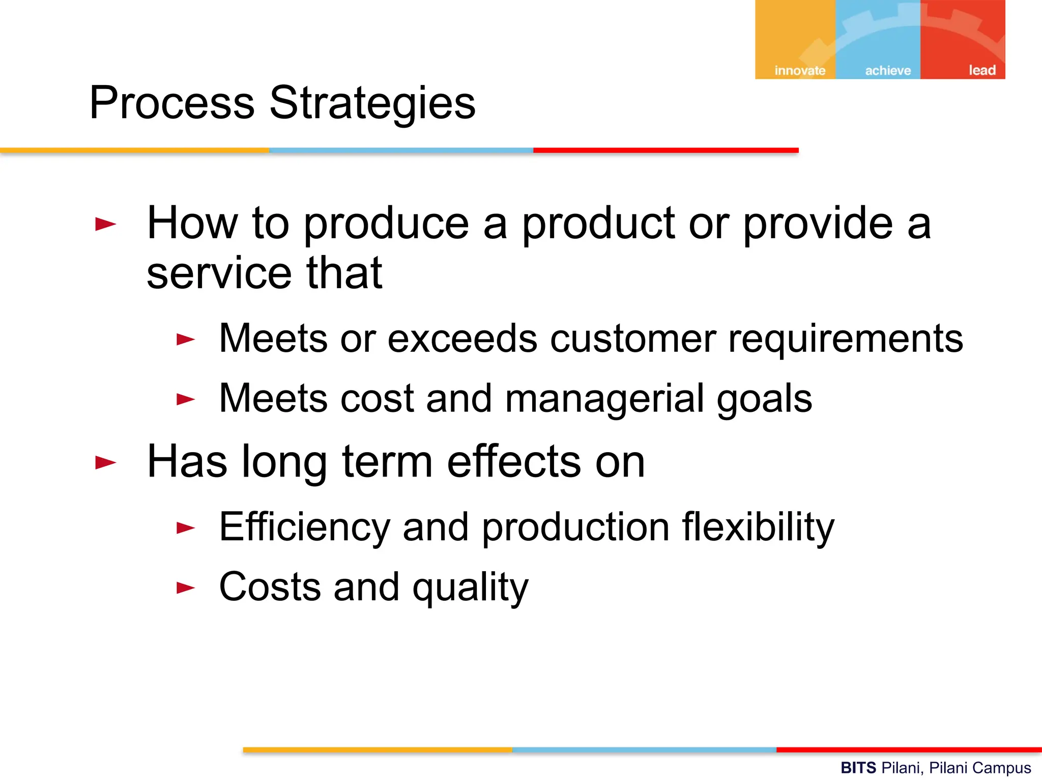 BITS Pilani, Pilani Campus
Process Strategies
► How to produce a product or provide a
service that
► Meets or exceeds customer requirements
► Meets cost and managerial goals
► Has long term effects on
► Efficiency and production flexibility
► Costs and quality
 