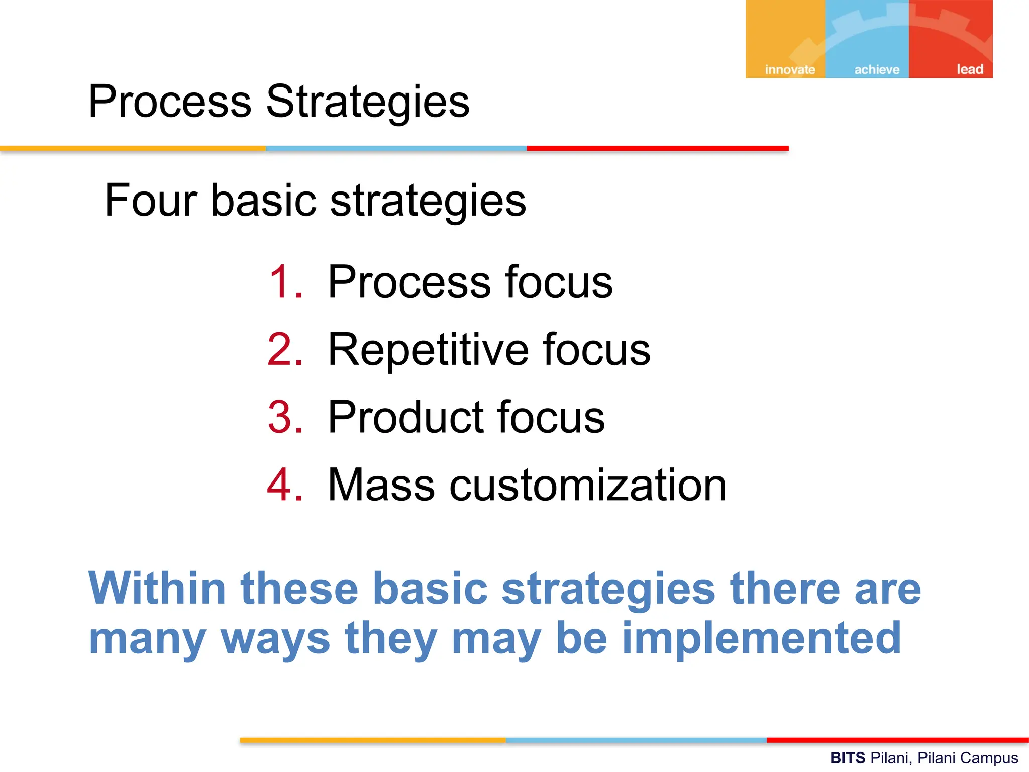 BITS Pilani, Pilani Campus
Process Strategies
Four basic strategies
1. Process focus
2. Repetitive focus
3. Product focus
4. Mass customization
Within these basic strategies there are
many ways they may be implemented
 