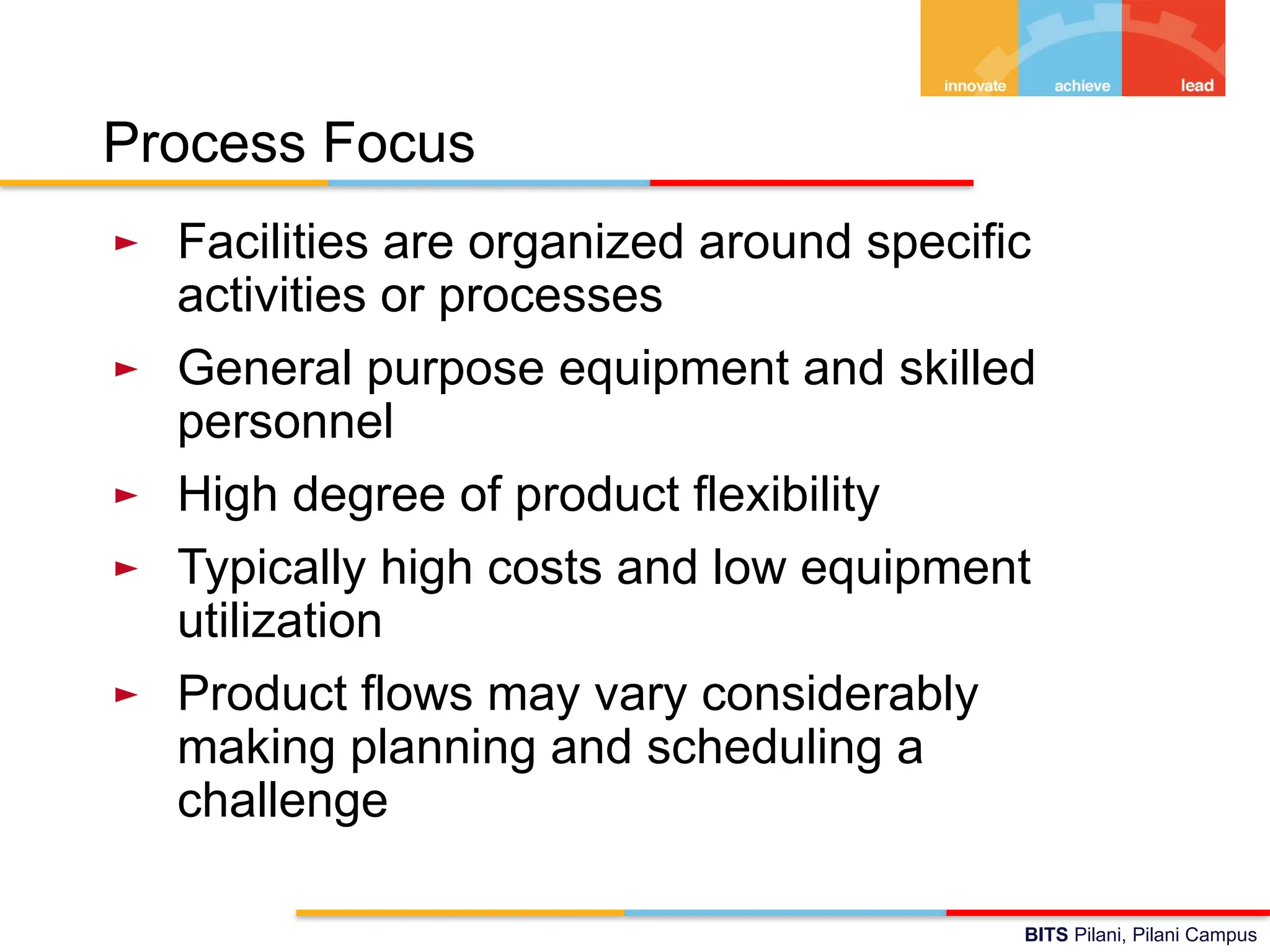 BITS Pilani, Pilani Campus
Process Focus
► Facilities are organized around specific
activities or processes
► General purpose equipment and skilled
personnel
► High degree of product flexibility
► Typically high costs and low equipment
utilization
► Product flows may vary considerably
making planning and scheduling a
challenge
 
