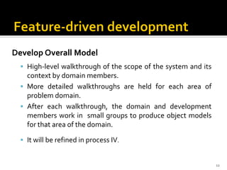 Develop Overall Model
 High-level walkthrough of the scope of the system and its
context by domain members.
 More detailed walkthroughs are held for each area of
problem domain.
 After each walkthrough, the domain and development
members work in small groups to produce object models
for that area of the domain.
 It will be refined in process IV.
12
 