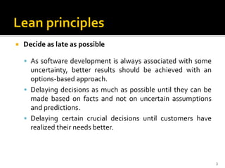  Decide as late as possible
 As software development is always associated with some
uncertainty, better results should be achieved with an
options-based approach.
 Delaying decisions as much as possible until they can be
made based on facts and not on uncertain assumptions
and predictions.
 Delaying certain crucial decisions until customers have
realized their needs better.
3
 