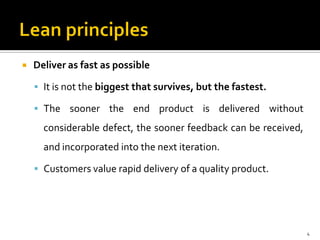  Deliver as fast as possible
 It is not the biggest that survives, but the fastest.
 The sooner the end product is delivered without
considerable defect, the sooner feedback can be received,
and incorporated into the next iteration.
 Customers value rapid delivery of a quality product.
4
 
