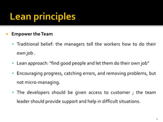  Empower theTeam
 Traditional belief: the managers tell the workers how to do their
own job .
 Lean approach: "find good people and let them do their own job”
 Encouraging progress, catching errors, and removing problems, but
not micro-managing.
 The developers should be given access to customer ; the team
leader should provide support and help in difficult situations.
5
 