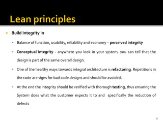  Build Integrity in
 Balance of function, usability, reliability and economy – perceived integrity
 Conceptual integrity - anywhere you look in your system, you can tell that the
design is part of the same overall design.
 One of the healthy ways towards integral architecture is refactoring. Repetitions in
the code are signs for bad code designs and should be avoided.
 At the end the integrity should be verified with thorough testing, thus ensuring the
System does what the customer expects it to and specifically the reduction of
defects
6
 
