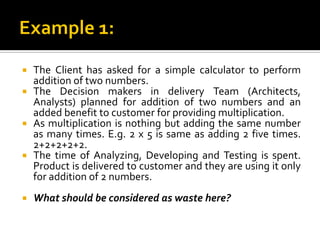 The Client has asked for a simple calculator to perform
addition of two numbers.
 The Decision makers in delivery Team (Architects,
Analysts) planned for addition of two numbers and an
added benefit to customer for providing multiplication.
 As multiplication is nothing but adding the same number
as many times. E.g. 2 x 5 is same as adding 2 five times.
2+2+2+2+2.
 The time of Analyzing, Developing and Testing is spent.
Product is delivered to customer and they are using it only
for addition of 2 numbers.
 What should be considered as waste here?
 