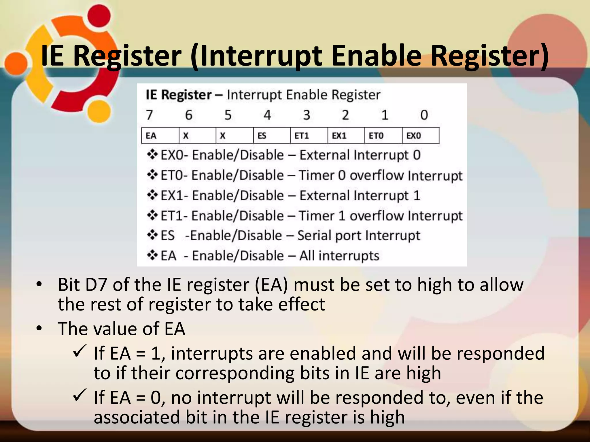IE Register (Interrupt Enable Register)
• Bit D7 of the IE register (EA) must be set to high to allow
the rest of register to take effect
• The value of EA
 If EA = 1, interrupts are enabled and will be responded
to if their corresponding bits in IE are high
 If EA = 0, no interrupt will be responded to, even if the
associated bit in the IE register is high
 