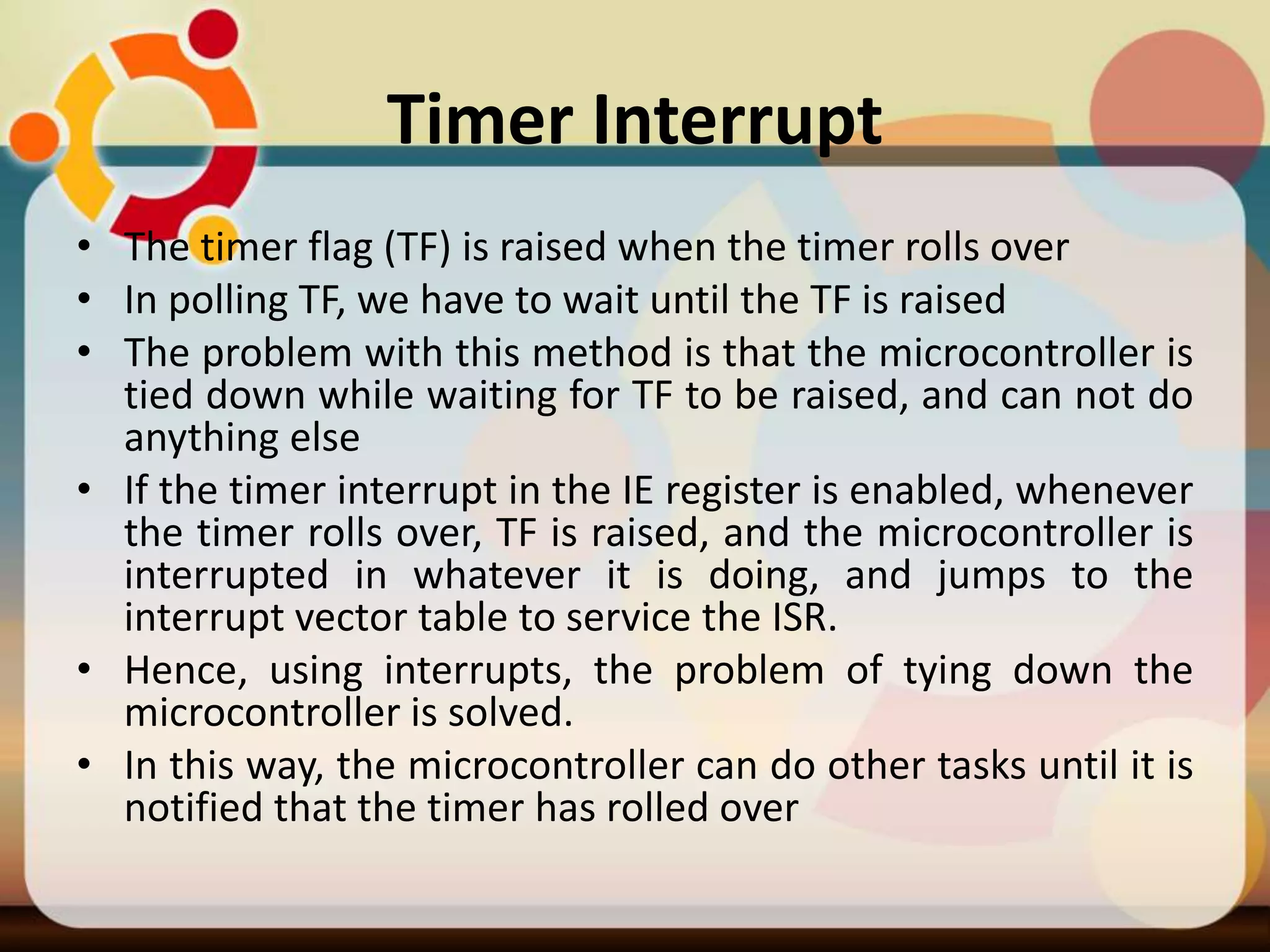 Timer Interrupt
• The timer flag (TF) is raised when the timer rolls over
• In polling TF, we have to wait until the TF is raised
• The problem with this method is that the microcontroller is
tied down while waiting for TF to be raised, and can not do
anything else
• If the timer interrupt in the IE register is enabled, whenever
the timer rolls over, TF is raised, and the microcontroller is
interrupted in whatever it is doing, and jumps to the
interrupt vector table to service the ISR.
• Hence, using interrupts, the problem of tying down the
microcontroller is solved.
• In this way, the microcontroller can do other tasks until it is
notified that the timer has rolled over
 