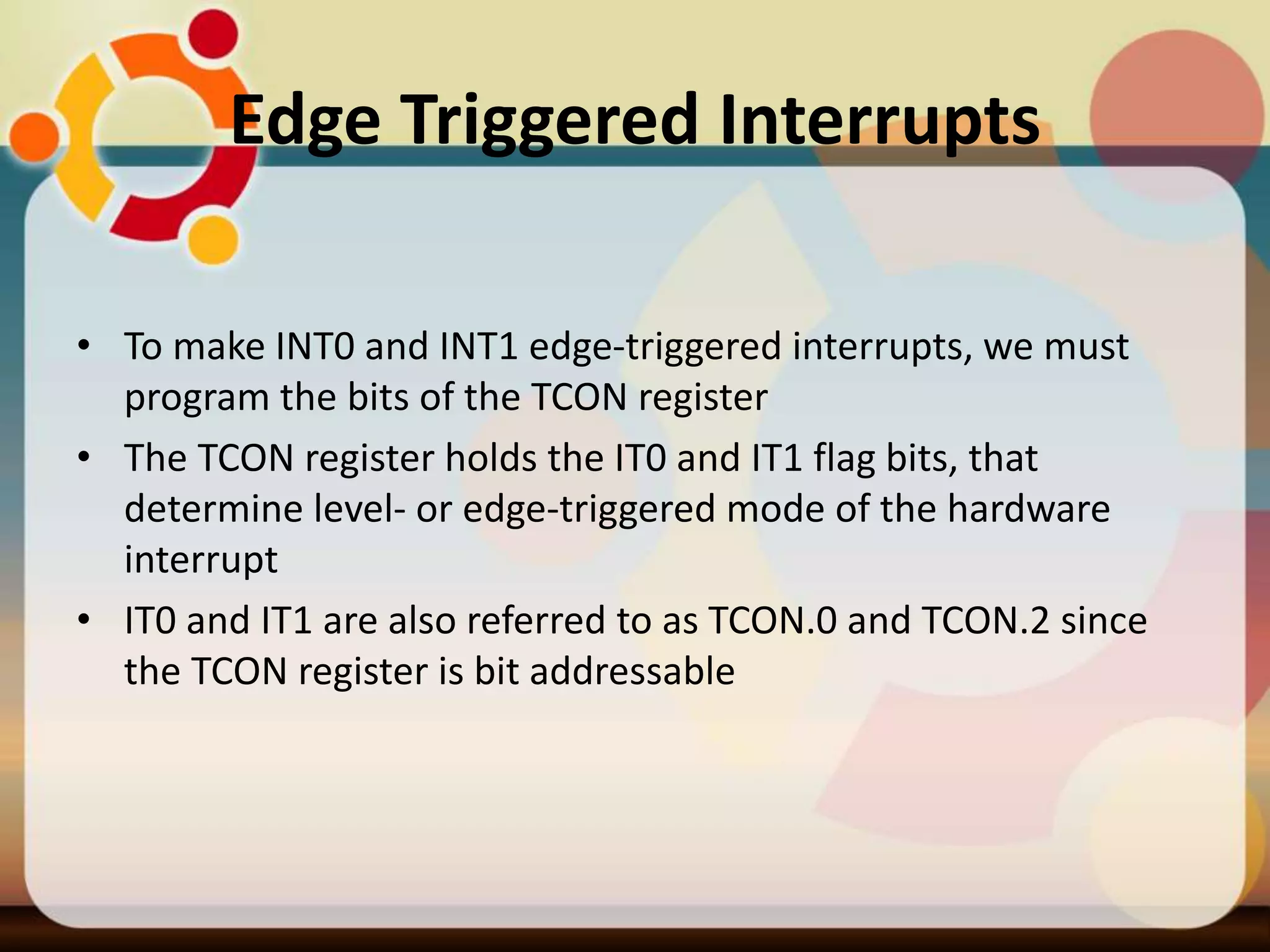 Edge Triggered Interrupts
• To make INT0 and INT1 edge-triggered interrupts, we must
program the bits of the TCON register
• The TCON register holds the IT0 and IT1 flag bits, that
determine level- or edge-triggered mode of the hardware
interrupt
• IT0 and IT1 are also referred to as TCON.0 and TCON.2 since
the TCON register is bit addressable
 