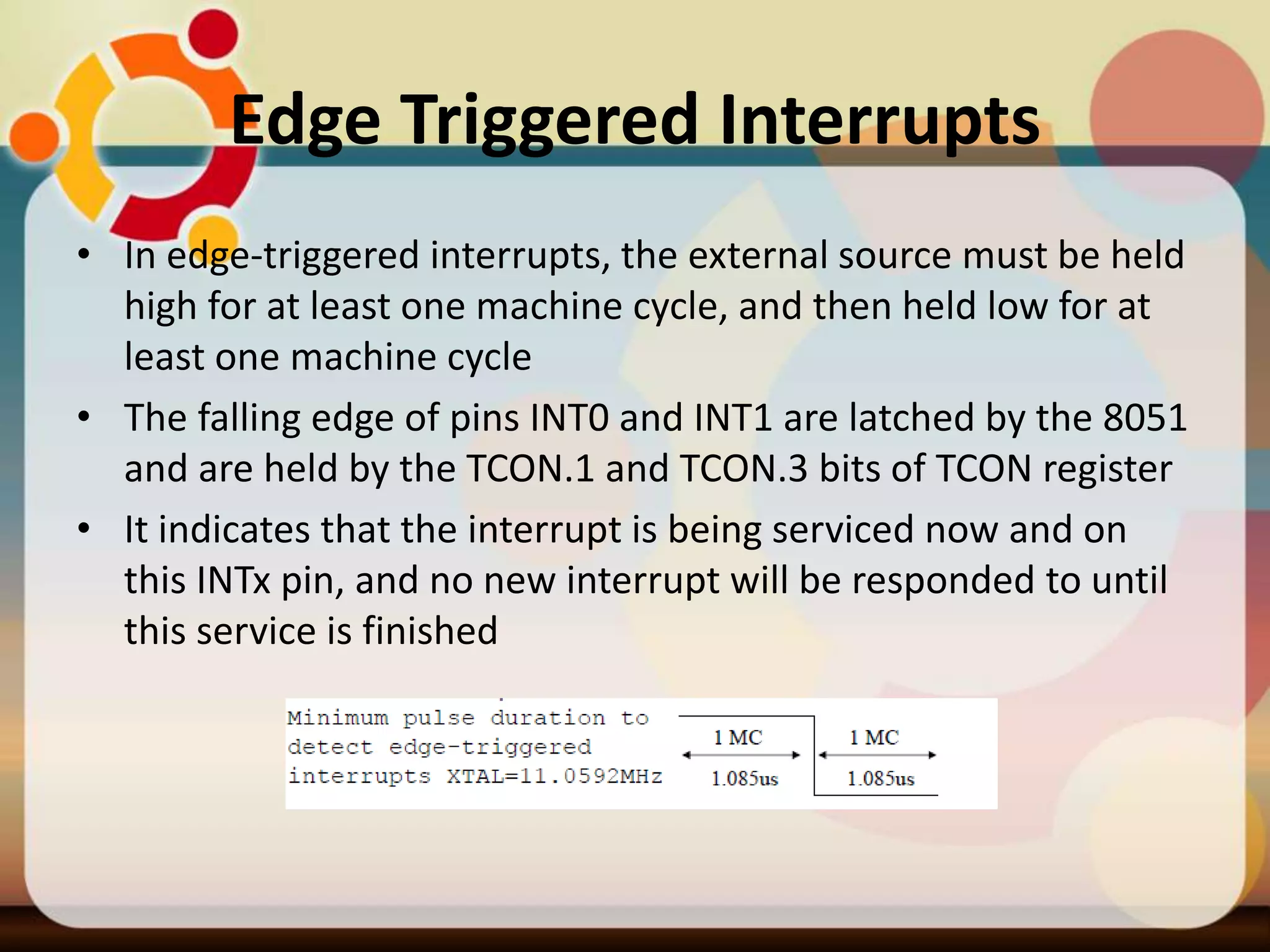 Edge Triggered Interrupts
• In edge-triggered interrupts, the external source must be held
high for at least one machine cycle, and then held low for at
least one machine cycle
• The falling edge of pins INT0 and INT1 are latched by the 8051
and are held by the TCON.1 and TCON.3 bits of TCON register
• It indicates that the interrupt is being serviced now and on
this INTx pin, and no new interrupt will be responded to until
this service is finished
 