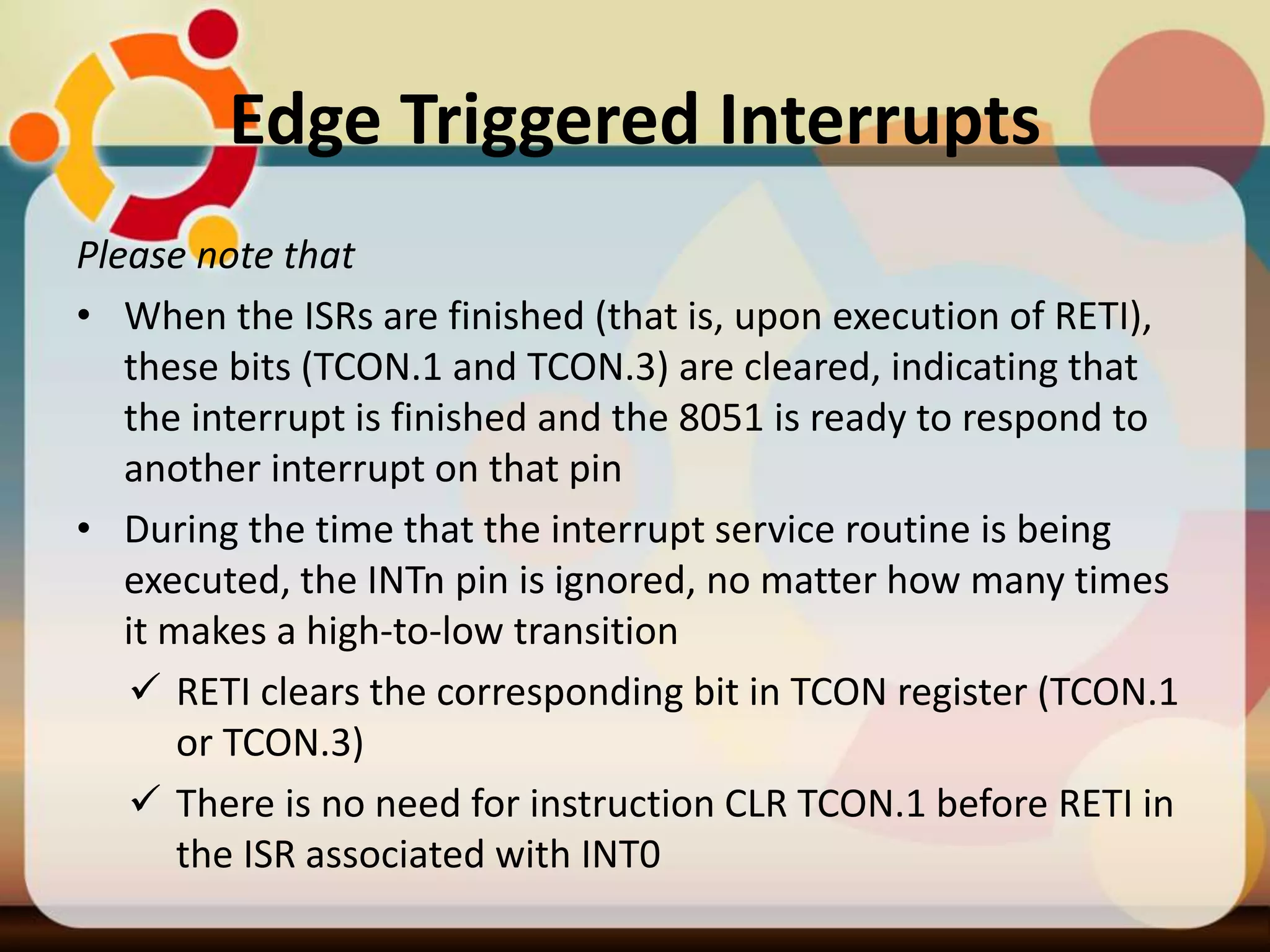 Edge Triggered Interrupts
Please note that
• When the ISRs are finished (that is, upon execution of RETI),
these bits (TCON.1 and TCON.3) are cleared, indicating that
the interrupt is finished and the 8051 is ready to respond to
another interrupt on that pin
• During the time that the interrupt service routine is being
executed, the INTn pin is ignored, no matter how many times
it makes a high-to-low transition
 RETI clears the corresponding bit in TCON register (TCON.1
or TCON.3)
 There is no need for instruction CLR TCON.1 before RETI in
the ISR associated with INT0
 