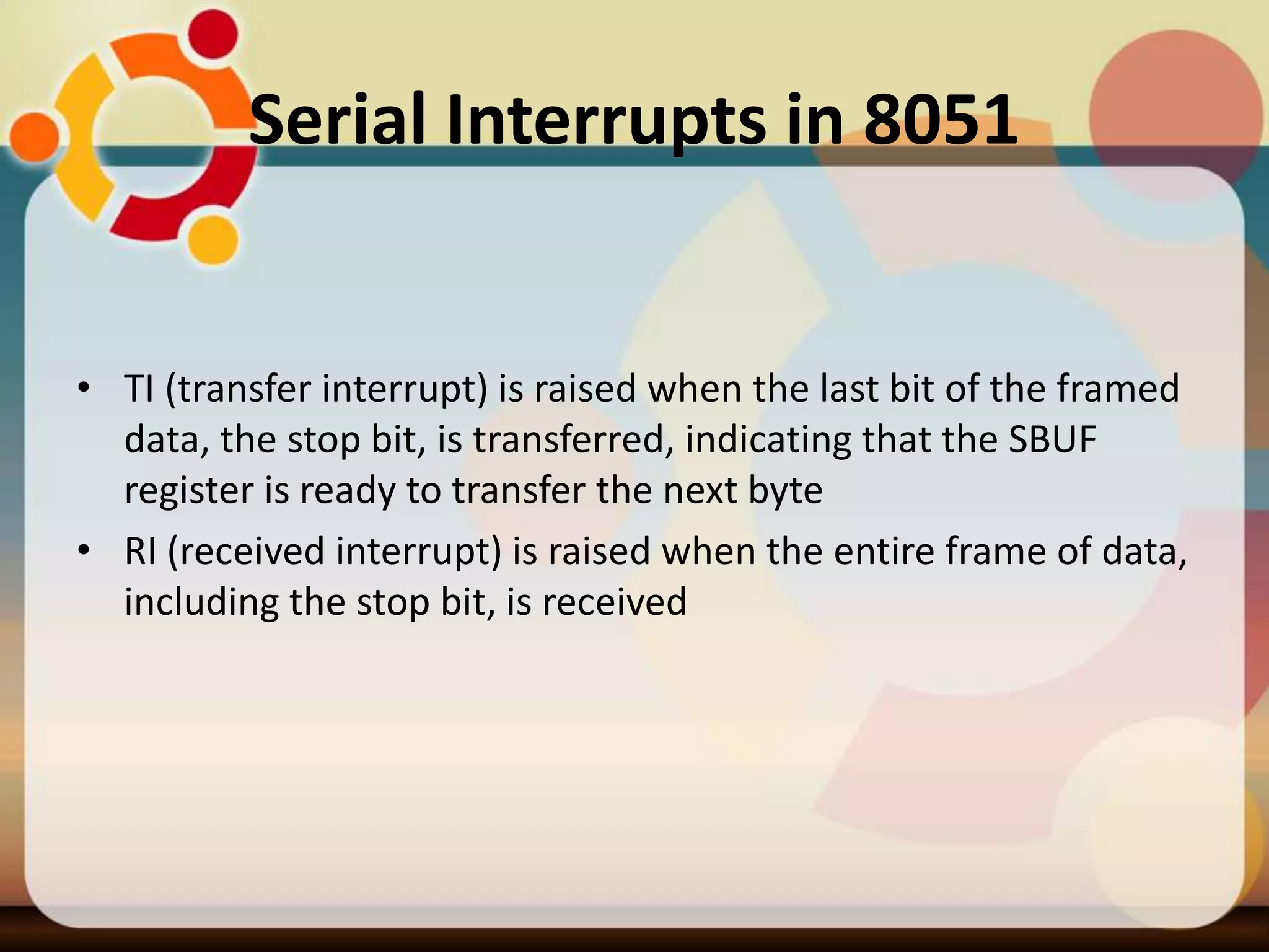 Serial Interrupts in 8051
• TI (transfer interrupt) is raised when the last bit of the framed
data, the stop bit, is transferred, indicating that the SBUF
register is ready to transfer the next byte
• RI (received interrupt) is raised when the entire frame of data,
including the stop bit, is received
 
