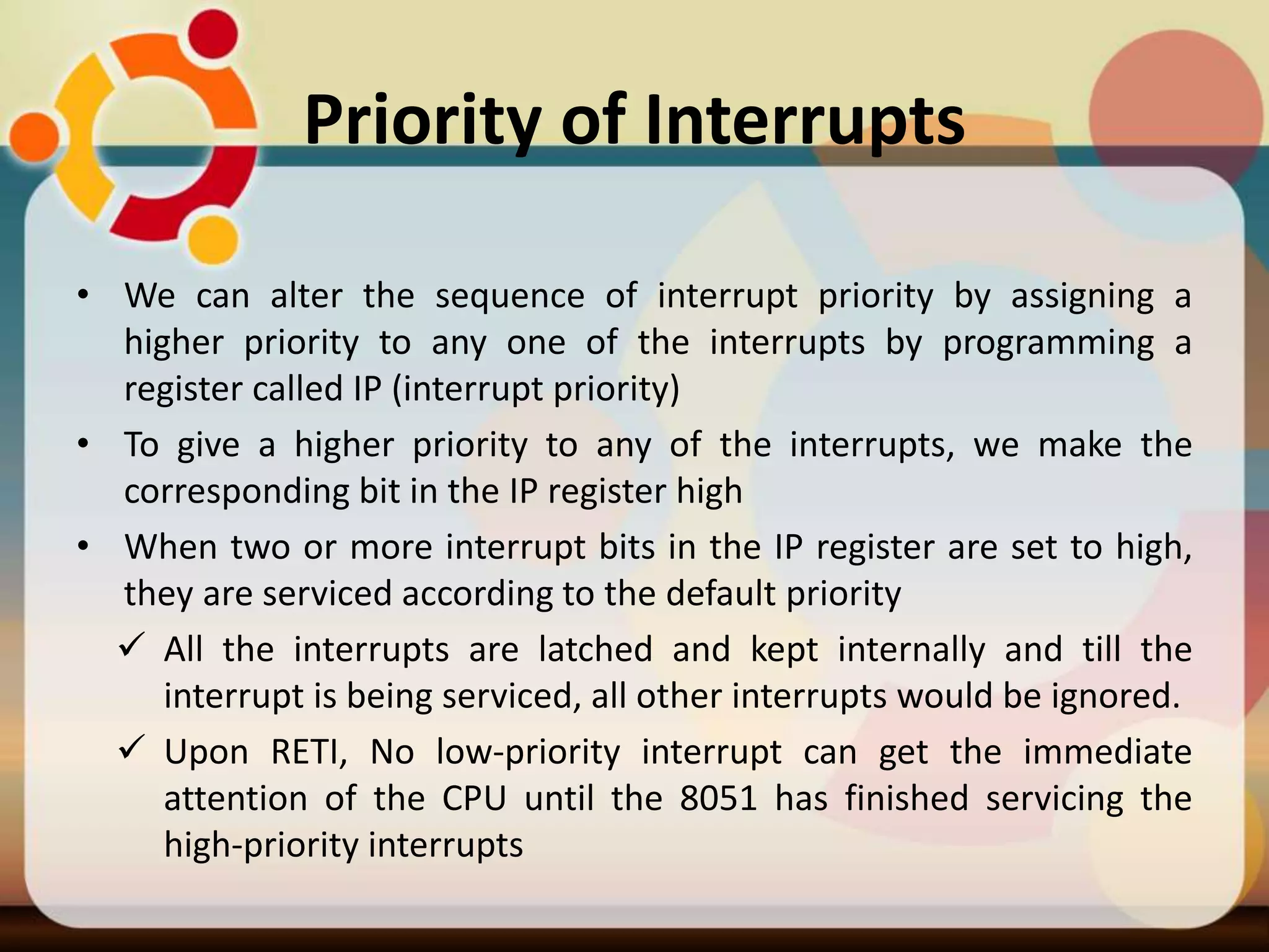 Priority of Interrupts
• We can alter the sequence of interrupt priority by assigning a
higher priority to any one of the interrupts by programming a
register called IP (interrupt priority)
• To give a higher priority to any of the interrupts, we make the
corresponding bit in the IP register high
• When two or more interrupt bits in the IP register are set to high,
they are serviced according to the default priority
 All the interrupts are latched and kept internally and till the
interrupt is being serviced, all other interrupts would be ignored.
 Upon RETI, No low-priority interrupt can get the immediate
attention of the CPU until the 8051 has finished servicing the
high-priority interrupts
 