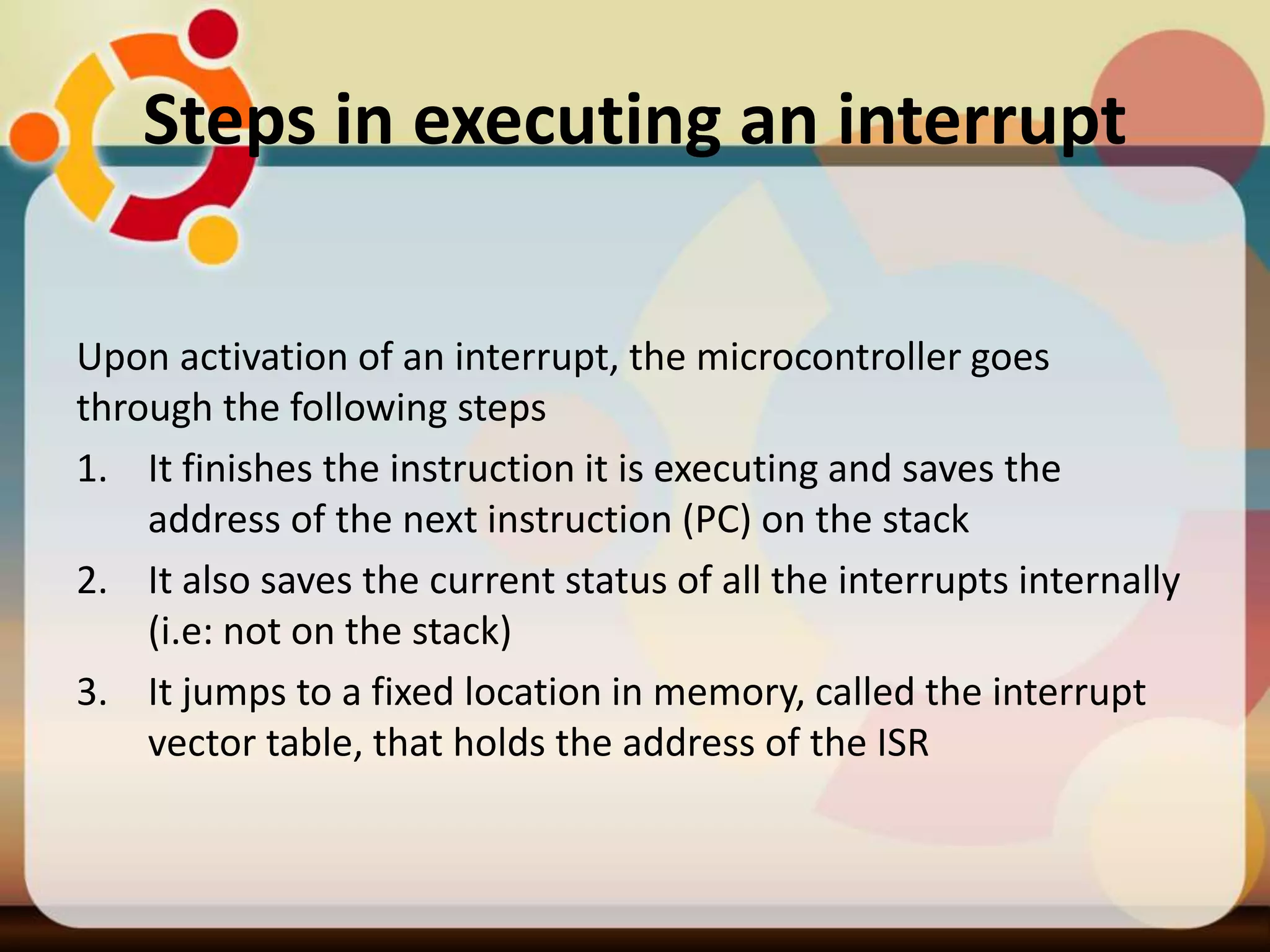 Steps in executing an interrupt
Upon activation of an interrupt, the microcontroller goes
through the following steps
1. It finishes the instruction it is executing and saves the
address of the next instruction (PC) on the stack
2. It also saves the current status of all the interrupts internally
(i.e: not on the stack)
3. It jumps to a fixed location in memory, called the interrupt
vector table, that holds the address of the ISR
 