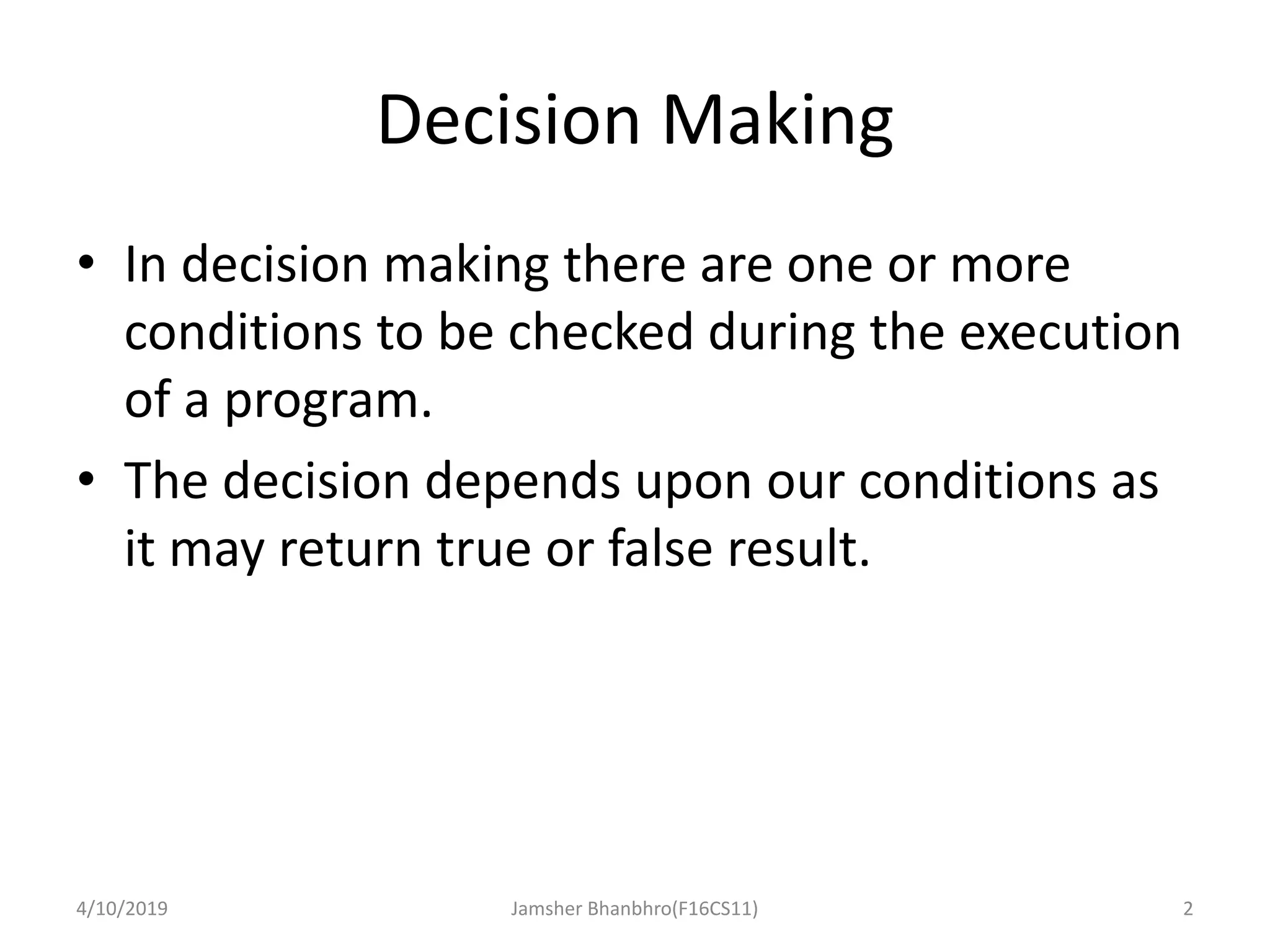 Decision Making
• In decision making there are one or more
conditions to be checked during the execution
of a program.
• The decision depends upon our conditions as
it may return true or false result.
4/10/2019 Jamsher Bhanbhro(F16CS11) 2
 